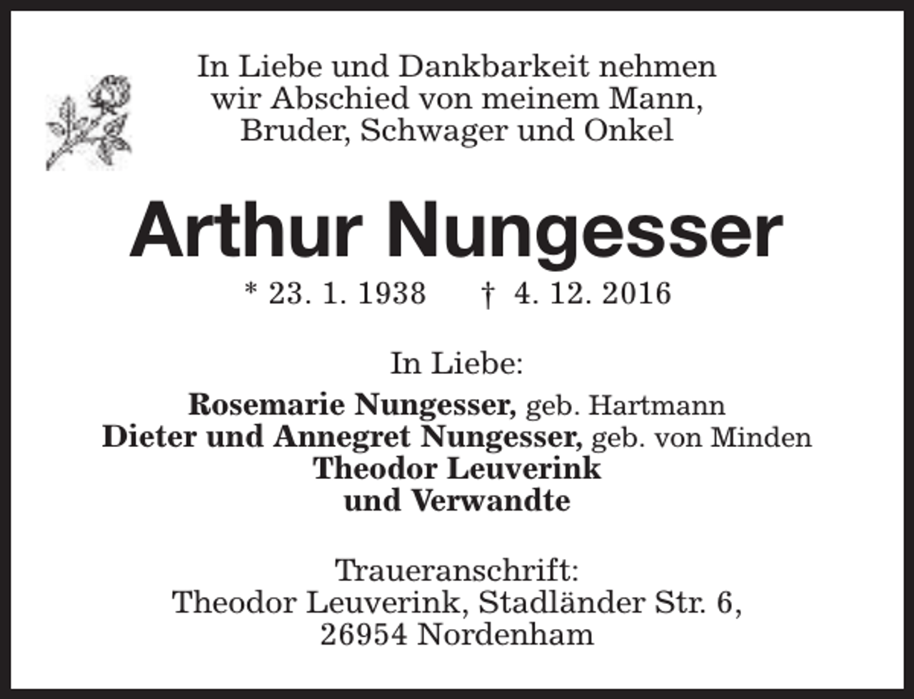 <p>In Liebe und Dankbarkeit nehmen<br />wir Abschied von meinem Mann,<br />Bruder, Schwager und Onkel</p><p>Arthur Nungesser<br />* 23. 1. 1938</p><p>† 4. 12. 2016</p><p>In Liebe:<br />Rosemarie Nungesser, geb. Hartmann<br />Dieter und Annegret Nungesser, geb. von Minden<br />Theodor Leuverink<br />und Verwandte<br />Traueranschrift:<br />Theodor Leuverink, Stadländer Str. 6,<br />26954 Nordenham</p>
