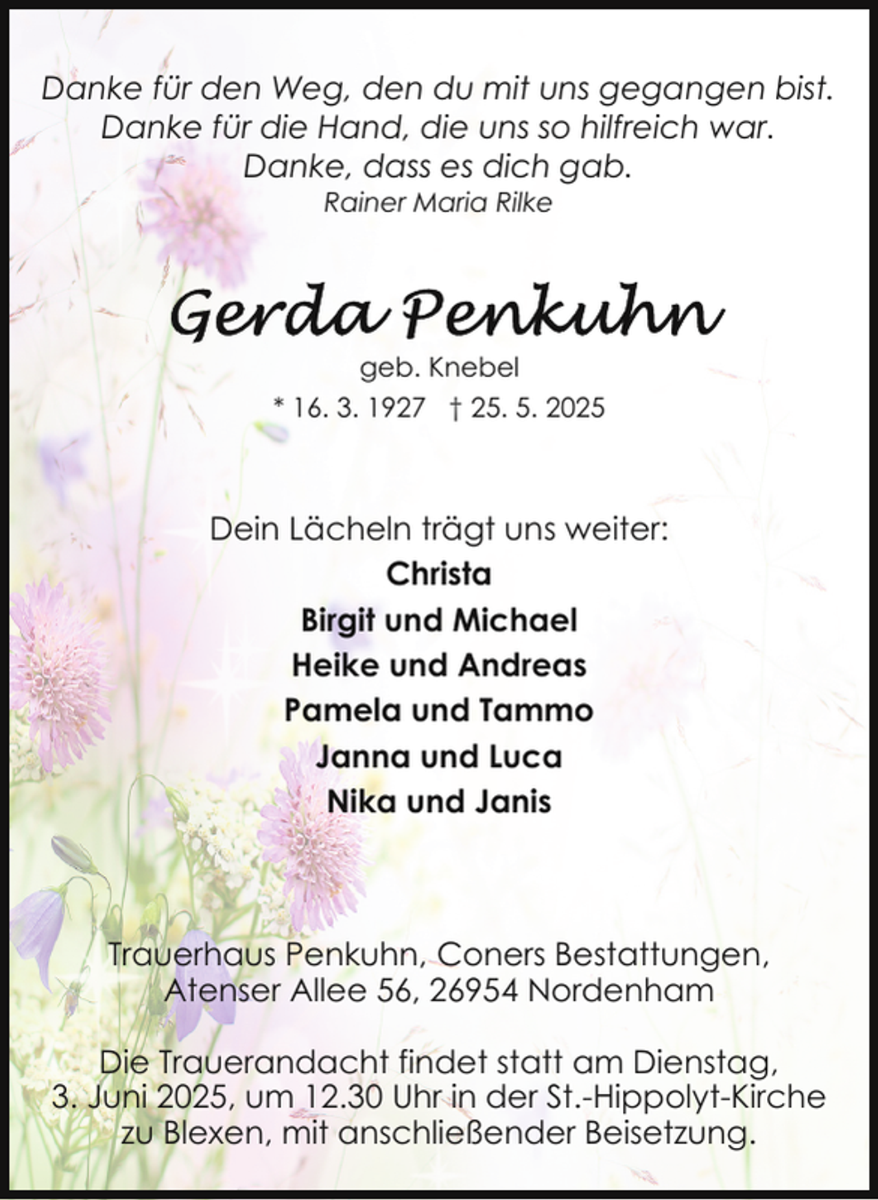 <p>Danke für den Weg, den du mit uns gegangen bist.<br />Danke für die Hand, die uns so hilfreich war.<br />Danke, dass es dich gab.<br />Rainer Maria Rilke</p>
<p>geb. Knebel<br />* 16. 3. 1927 † 25. 5. 2025</p>
<p>Dein Lächeln trägt uns weiter:<br />Christa<br />Birgit und Michael<br />Heike und Andreas<br />Pamela und Tammo<br />Janna und Luca<br />Nika und Janis</p>
<p>Trauerhaus Penkuhn, Coners Bestattungen,<br />Atenser Allee 56, 26954 Nordenham<br />Die Trauerandacht findet statt am Dienstag,<br />3. Juni 2025, um 12.30 Uhr in der St.-Hippolyt-Kirche<br />zu Blexen, mit anschließender Beisetzung.</p>