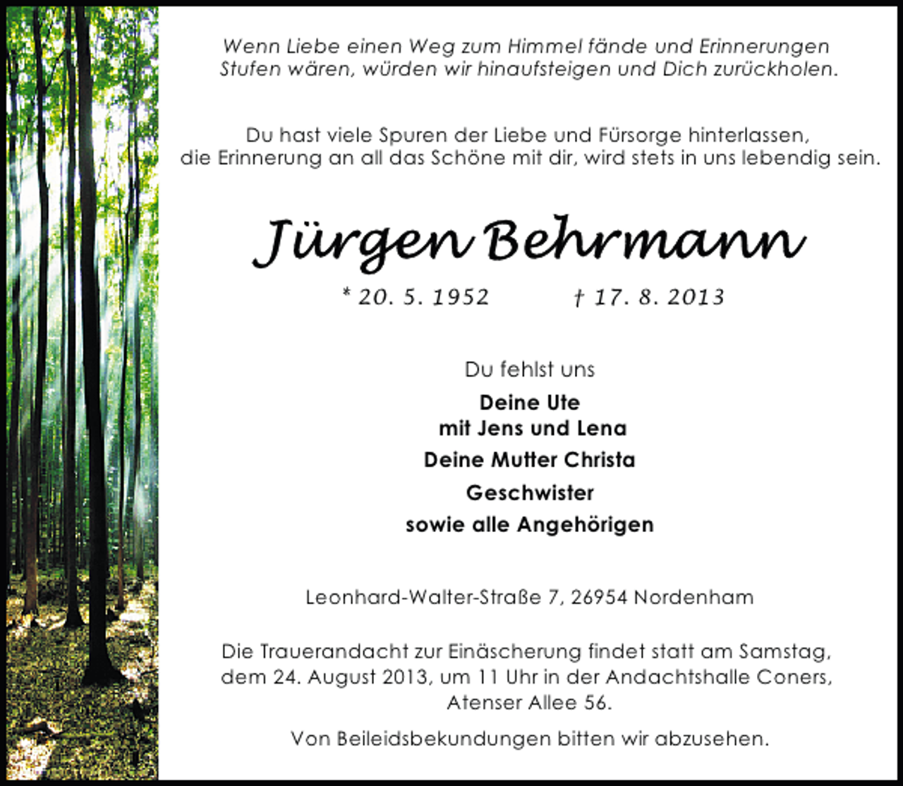 <p>Wenn Liebe einen Weg zum Himmel fände und Erinnerungen<br />Stufen wären, würden wir hinaufsteigen und Dich zurückholen.<br />Du hast viele Spuren der Liebe und Fürsorge hinterlassen,<br />die Erinnerung an all das Schöne mit dir, wird stets in uns lebendig sein.</p>
<p>* 20. 5. 1952</p>
<p>† 17. 8. 2013</p>
<p>Du fehlst uns<br />Deine Ute<br />mit Jens und Lena<br />Deine Mutter Christa<br />Geschwister<br />sowie alle Angehörigen<br />Leonhard-Walter-Straße 7, 26954 Nordenham<br />Die Trauerandacht zur Einäscherung findet statt am Samstag,<br />dem 24. August 2013, um 11 Uhr in der Andachtshalle Coners,<br />Atenser Allee 56.<br />Von Beileidsbekundungen bitten wir abzusehen.</p>