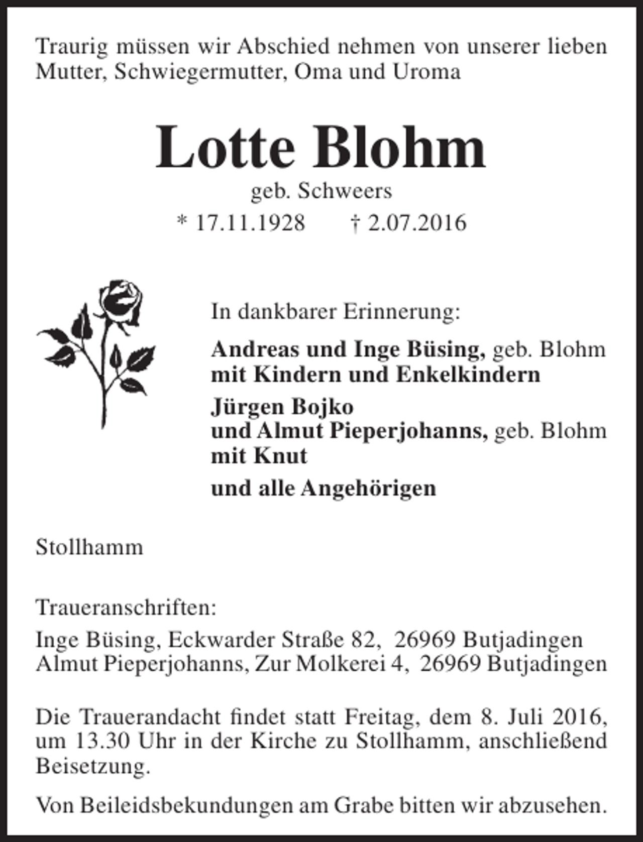 <p>Traurig müssen wir Abschied nehmen von unserer lieben<br />Mutter, Schwiegermutter, Oma und Uroma</p><p>Lotte Blohm<br />geb. Schweers<br />* 17.11.1928<br />† 2.07.2016<br />In dankbarer Erinnerung:<br />Andreas und Inge Büsing, geb. Blohm<br />mit Kindern und Enkelkindern<br />Jürgen Bojko<br />und Almut Pieperjohanns, geb. Blohm<br />mit Knut<br />und alle Angehörigen<br />Stollhamm<br />Traueranschriften:<br />Inge Büsing, Eckwarder Straße 82, 26969 Butjadingen<br />Almut Pieperjohanns, Zur Molkerei 4, 26969 Butjadingen<br />Die Trauerandacht findet statt Freitag, dem 8. Juli 2016,<br />um 13.30 Uhr in der Kirche zu Stollhamm, anschließend<br />Beisetzung.<br />Von Beileidsbekundungen am Grabe bitten wir abzusehen.</p>