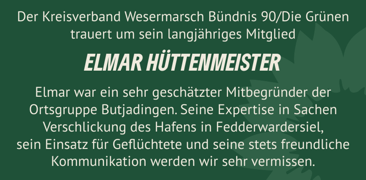 <p>Der Kreisverband Wesermarsch Bündnis 90/Die Grünen<br />trauert um sein langjähriges Mitglied</p><p>ELMAR HÜTTENMEISTER<br />Elmar war ein sehr geschätzter Mitbegründer der<br />Ortsgruppe Butjadingen. Seine Expertise in Sachen<br />Verschlickung des Hafens in Fedderwardersiel,<br />sein Einsatz für Geﬂüchtete und seine stets freundliche<br />Kommunikation werden wir sehr vermissen.</p>