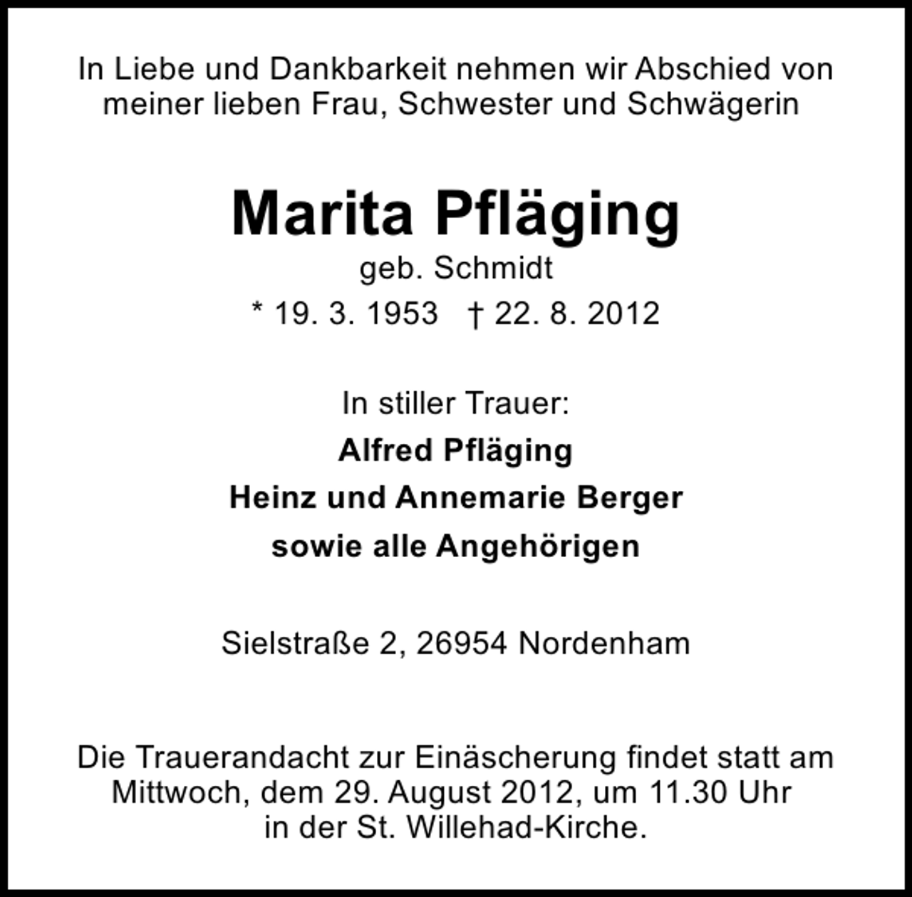 <p>In Liebe und Dankbarkeit nehmen wir Abschied von<br />meiner lieben Frau, Schwester und Schwägerin</p><p>Marita Pfläging<br />geb. Schmidt<br />* 19. 3. 1953 † 22. 8. 2012</p><p>In stiller Trauer:<br />Alfred Pfläging<br />Heinz und Annemarie Berger<br />sowie alle Angehörigen<br />Sielstraße 2, 26954 Nordenham<br />Die Trauerandacht zur Einäscherung findet statt am<br />Mittwoch, dem 29. August 2012, um 11.30 Uhr<br />in der St. Willehad-Kirche.</p>