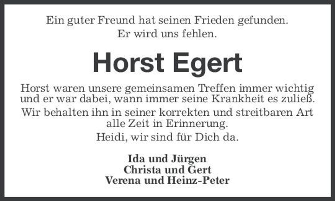 <p>Ein guter Freund hat seinen Frieden gefunden. Er wird uns fehlen.</p><p>Horst Egert<br />Horst waren unsere gemeinsamen Treffen immer wichtig und er war dabei, wann immer seine Krankheit es zuließ. Wir behalten ihn in seiner korrekten und streitbaren Art alle Zeit in Erinnerung. Heidi, wir sind für Dich da. Ida und Jürgen Christa und Gert Verena und Heinz-Peter</p>