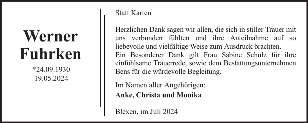 <p>Statt Karten</p><p>Werner<br />Fuhrken<br />*24.09.1930<br />19.05.2024</p><p>Herzlichen Dank sagen wir allen, die sich in stiller Trauer mit<br />uns verbunden fühlten und ihre Anteilnahme auf so<br />liebevolle und vielfältige Weise zum Ausdruck brachten.<br />Ein Besonderer Dank gilt Frau Sabine Schulz für ihre<br />einfühlsame Trauerrede, sowie dem Bestattungsunternehmen<br />Bens für die würdevolle Begleitung.<br />Im Namen aller Angehörigen:<br />Anke, Christa und Monika<br />Blexen, im Juli 2024</p>