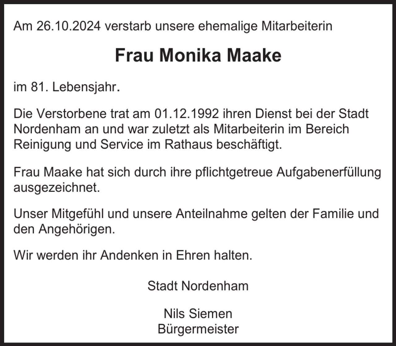 <p>Am 26.10.2024 verstarb unsere ehemalige Mitarbeiterin</p><p>Frau Monika Maake<br />im 81. Lebensjahr.<br />Die Verstorbene trat am 01.12.1992 ihren Dienst bei der Stadt<br />Nordenham an und war zuletzt als Mitarbeiterin im Bereich<br />Reinigung und Service im Rathaus beschäftigt.<br />Frau Maake hat sich durch ihre pflichtgetreue Aufgabenerfüllung<br />ausgezeichnet.<br />Unser Mitgefühl und unsere Anteilnahme gelten der Familie und<br />den Angehörigen.<br />Wir werden ihr Andenken in Ehren halten.<br />Stadt Nordenham<br />Nils Siemen<br />Bürgermeister</p>