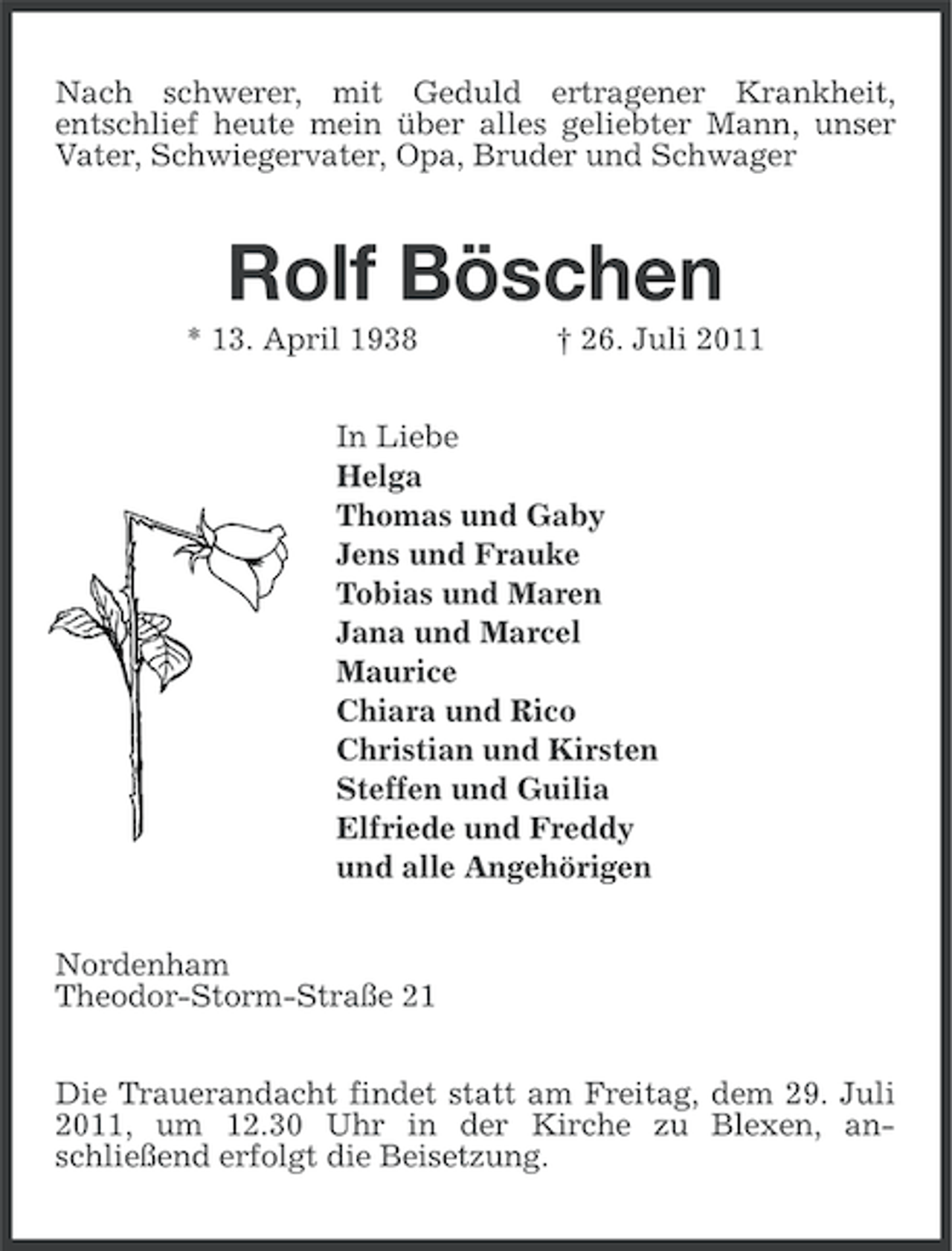 <p>Nach schwerer, mit Geduld ertragener Krankheit,<br />entschlief heute mein über alles geliebter Mann, unser<br />Vater, Schwiegervater, Opa, Bruder und Schwager</p>
<p>Rolf Böschen<br />* 13. April 1938</p>
<p>† 26. Juli 2011</p>
<p>In Liebe<br />Helga<br />Thomas und Gaby<br />Jens und Frauke<br />Tobias und Maren<br />Jana und Marcel<br />Maurice<br />Chiara und Rico<br />Christian und Kirsten<br />Steffen und Guilia<br />Elfriede und Freddy<br />und alle Angehörigen<br />Nordenham<br />Theodor-Storm-Straße 21<br />Die Trauerandacht findet statt am Freitag, dem 29. Juli<br />2011, um 12.30 Uhr in der Kirche zu Blexen, anschließend erfolgt die Beisetzung.</p>