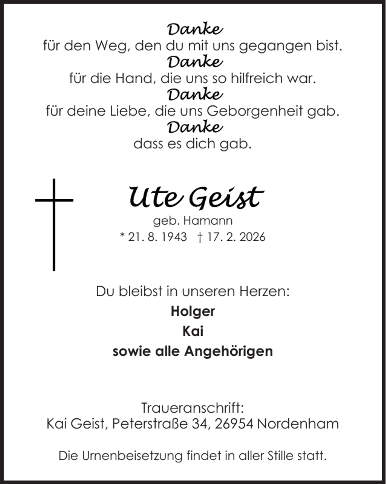 <p>für den Weg, den du mit uns gegangen bist.<br />für die Hand, die uns so hilfreich war.<br />für deine Liebe, die uns Geborgenheit gab.<br />dass es dich gab.</p>
<p>geb. Hamann<br />* 21. 8. 1943 † 17. 2. 2026</p>
<p>Du bleibst in unseren Herzen:<br />Holger<br />Kai<br />sowie alle Angehörigen</p>
<p>Traueranschrift:<br />Kai Geist, Peterstraße 34, 26954 Nordenham<br />Die Urnenbeisetzung findet in aller Stille statt.</p>