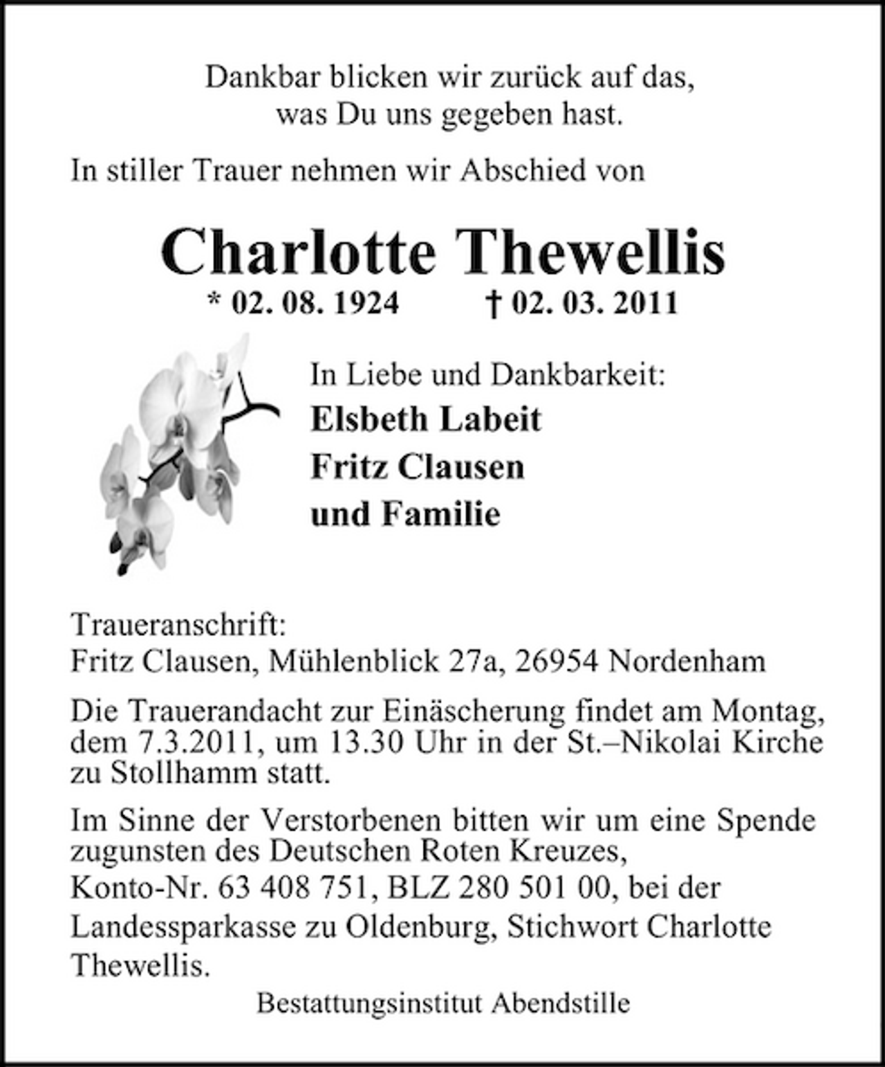 <p>Dankbar blicken wir zurück auf das, was Du uns gegeben hast. In stiller Trauer nehmen wir Abschied von</p><p>Charlotte Thewellis<br />* 02. 08. 1924 † 02. 03. 2011 In Liebe und Dankbarkeit:</p><p>Elsbeth Labeit Fritz Clausen und Familie<br />Traueranschrift: Fritz Clausen, Mühlenblick 27a, 26954 Nordenham Die Trauerandacht zur Einäscherung findet am Montag, dem 7.3.2011, um 13.30 Uhr in der St.–Nikolai Kirche zu Stollhamm statt. Im Sinne der Verstorbenen bitten wir um eine Spende zugunsten des Deutschen Roten Kreuzes, Konto-Nr. 63 408 751, BLZ 280 501 00, bei der Landessparkasse zu Oldenburg, Stichwort Charlotte Thewellis.<br />Bestattungsinstitut Abendstille</p>