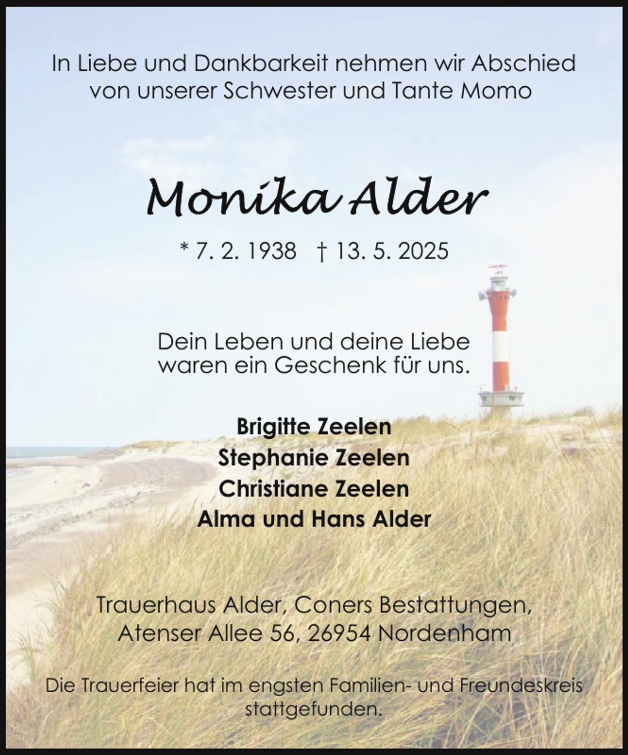 <p>In Liebe und Dankbarkeit nehmen wir Abschied<br />von unserer Schwester und Tante Momo</p>
<p>* 7. 2. 1938 † 13. 5. 2025</p>
<p>Dein Leben und deine Liebe<br />waren ein Geschenk für uns.<br />Brigitte Zeelen<br />Stephanie Zeelen<br />Christiane Zeelen<br />Alma und Hans Alder<br />Trauerhaus Alder, Coners Bestattungen,<br />Atenser Allee 56, 26954 Nordenham<br />Die Trauerfeier hat im engsten Familien- und Freundeskreis<br />stattgefunden.</p>