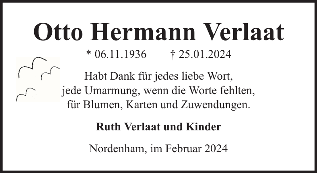 <p>Otto Hermann Verlaat<br />* 06.11.1936</p><p>† 25.01.2024</p><p>Habt Dank für jedes liebe Wort,<br />jede Umarmung, wenn die Worte fehlten,<br />für Blumen, Karten und Zuwendungen.<br />Ruth Verlaat und Kinder<br />Nordenham, im Februar 2024</p>