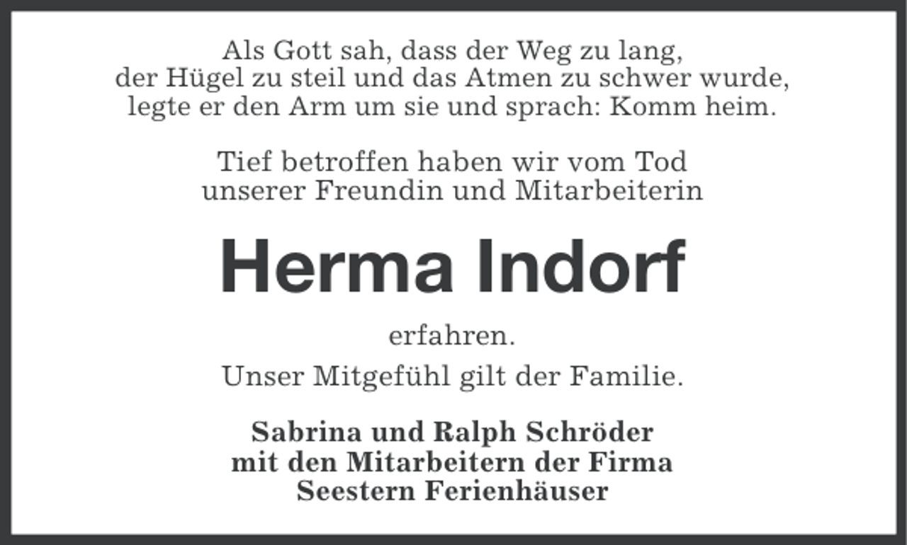 <p>Als Gott sah, dass der Weg zu lang,<br />der Hügel zu steil und das Atmen zu schwer wurde,<br />legte er den Arm um sie und sprach: Komm heim.</p><p>Tief betroffen haben wir vom Tod<br />unserer Freundin und Mitarbeiterin</p><p>Herma Indorf<br />erfahren.<br />Unser Mitgefühl gilt der Familie.<br />Sabrina und Ralph Schröder<br />mit den Mitarbeitern der Firma<br />Seestern Ferienhäuser</p>