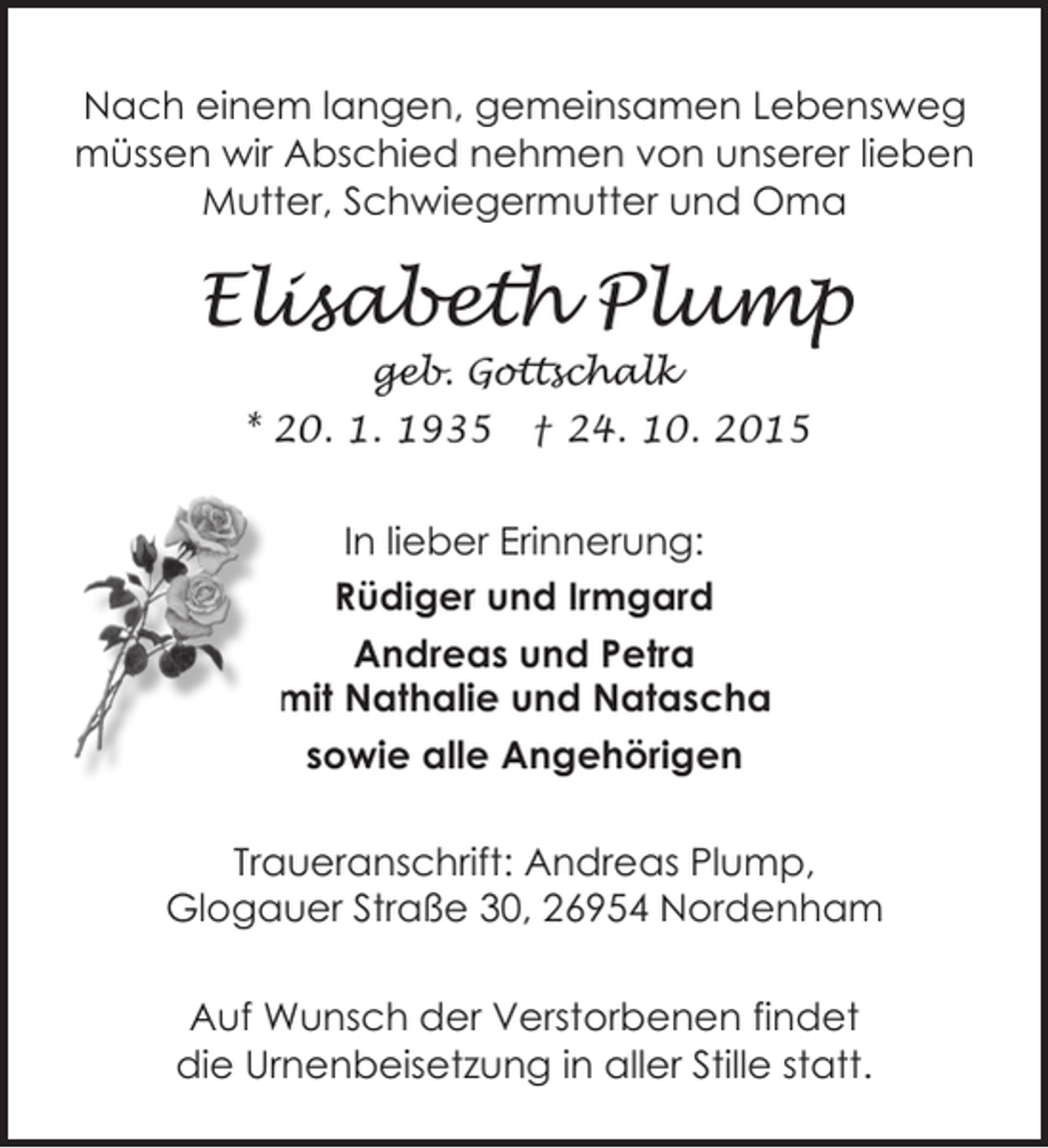 <p>Nach einem langen, gemeinsamen Lebensweg<br />müssen wir Abschied nehmen von unserer lieben<br />Mutter, Schwiegermutter und Oma</p><p>Elisabeth Plump<br />geb. Gottschalk</p><p>* 20. 1. 1935</p><p>† 24. 10. 2015</p><p>In lieber Erinnerung:<br />Rüdiger und Irmgard<br />Andreas und Petra<br />mit Nathalie und Natascha<br />sowie alle Angehörigen<br />Traueranschrift: Andreas Plump,<br />Glogauer Straße 30, 26954 Nordenham<br />Auf Wunsch der Verstorbenen findet<br />die Urnenbeisetzung in aller Stille statt.</p>