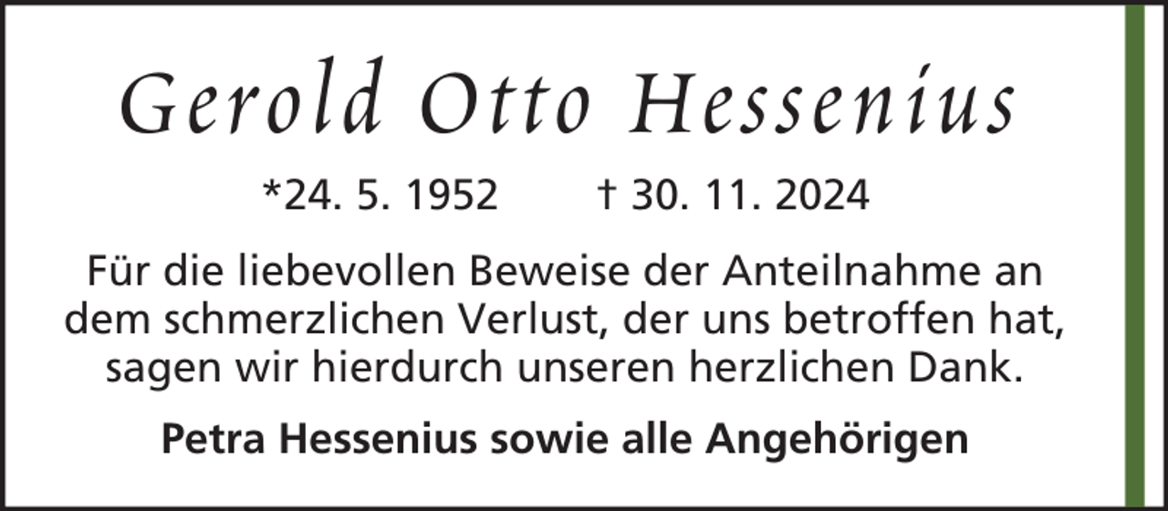 <p>Gerold Otto Hessenius<br />*24. 5. 1952</p><p>† 30. 11. 2024</p><p>Für die liebevollen Beweise der Anteilnahme an<br />dem schmerzlichen Verlust, der uns betroffen hat,<br />sagen wir hierdurch unseren herzlichen Dank.<br />Petra Hessenius sowie alle Angehörigen</p>