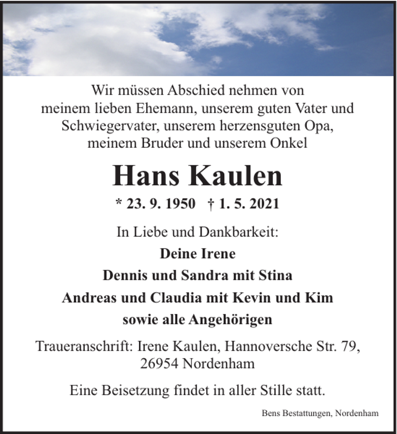 <p>Wir müssen Abschied nehmen von<br />meinem lieben Ehemann, unserem guten Vater und<br />Schwiegervater, unserem herzensguten Opa,<br />meinem Bruder und unserem Onkel</p><p>Hans Kaulen<br />* 23. 9. 1950 † 1. 5. 2021</p><p>In Liebe und Dankbarkeit:<br />Deine Irene<br />Dennis und Sandra mit Stina<br />Andreas und Claudia mit Kevin und Kim<br />sowie alle Angehörigen<br />Traueranschrift: Irene Kaulen, Hannoversche Str. 79,<br />26954 Nordenham<br />Eine Beisetzung findet in aller Stille statt.<br />Bens Bestattungen, Nordenham</p>