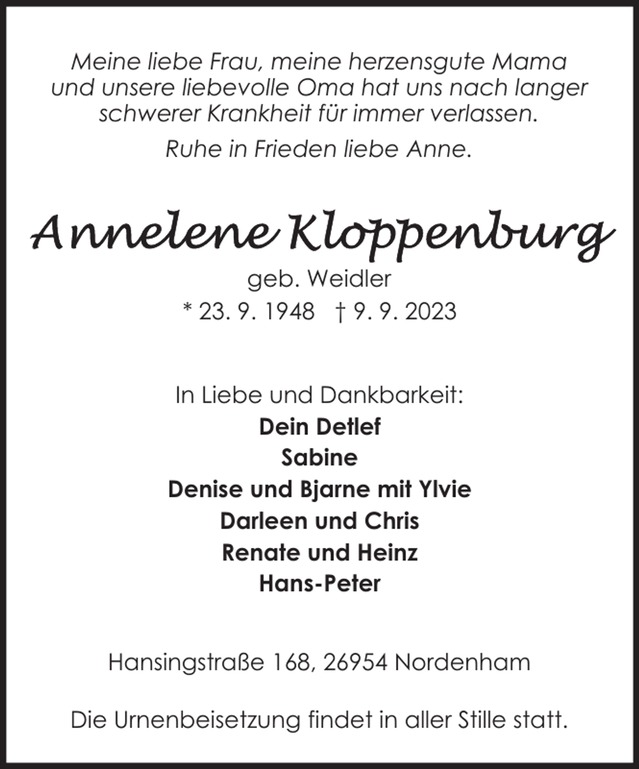 <p>Meine liebe Frau, meine herzensgute Mama<br />und unsere liebevolle Oma hat uns nach langer<br />schwerer Krankheit für immer verlassen.<br />Ruhe in Frieden liebe Anne.</p><p>geb. Weidler<br />* 23. 9. 1948 † 9. 9. 2023<br />In Liebe und Dankbarkeit:<br />Dein Detlef<br />Sabine<br />Denise und Bjarne mit Ylvie<br />Darleen und Chris<br />Renate und Heinz<br />Hans-Peter<br />Hansingstraße 168, 26954 Nordenham<br />Die Urnenbeisetzung findet in aller Stille statt.</p>
