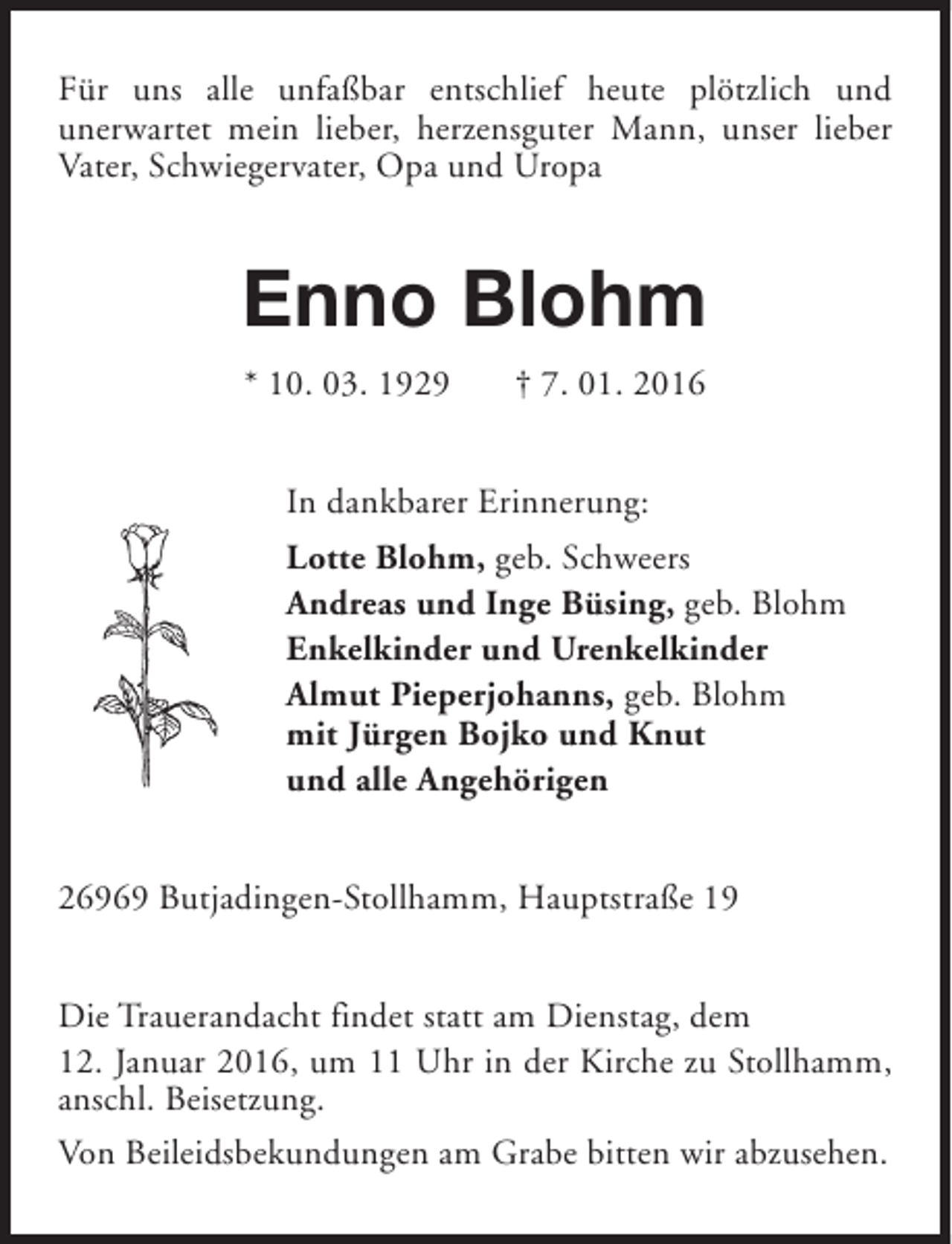 <p>Für uns alle unfaßbar entschlief heute plötzlich und<br />unerwartet mein lieber, herzensguter Mann, unser lieber<br />Vater, Schwiegervater, Opa und Uropa</p><p>Enno Blohm<br />* 10. 03. 1929</p><p>† 7. 01. 2016</p><p>In dankbarer Erinnerung:<br />Lotte Blohm, geb. Schweers<br />Andreas und Inge Büsing, geb. Blohm<br />Enkelkinder und Urenkelkinder<br />Almut Pieperjohanns, geb. Blohm<br />mit Jürgen Bojko und Knut<br />und alle Angehörigen<br />26969 Butjadingen-Stollhamm, Hauptstraße 19<br />Die Trauerandacht findet statt am Dienstag, dem<br />12. Januar 2016, um 11 Uhr in der Kirche zu Stollhamm,<br />anschl. Beisetzung.<br />Von Beileidsbekundungen am Grabe bitten wir abzusehen.</p>
