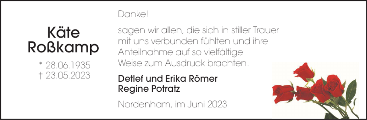 <p>Danke!</p><p>Käte<br />Roßkamp<br />* 28.06.1935<br />† 23.05.2023</p><p>sagen wir allen, die sich in stiller Trauer<br />mit uns verbunden fühlten und ihre<br />Anteilnahme auf so vielfältige<br />Weise zum Ausdruck brachten.<br />Detlef und Erika Römer<br />Regine Potratz<br />Nordenham, im Juni 2023</p>