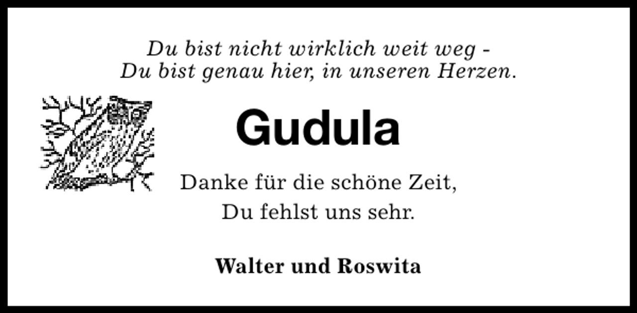 <p>Du bist nicht wirklich weit weg Du bist genau hier, in unseren Herzen.</p>
<p>Gudula<br />Danke für die schöne Zeit,<br />Du fehlst uns sehr.<br />Walter und Roswita</p>