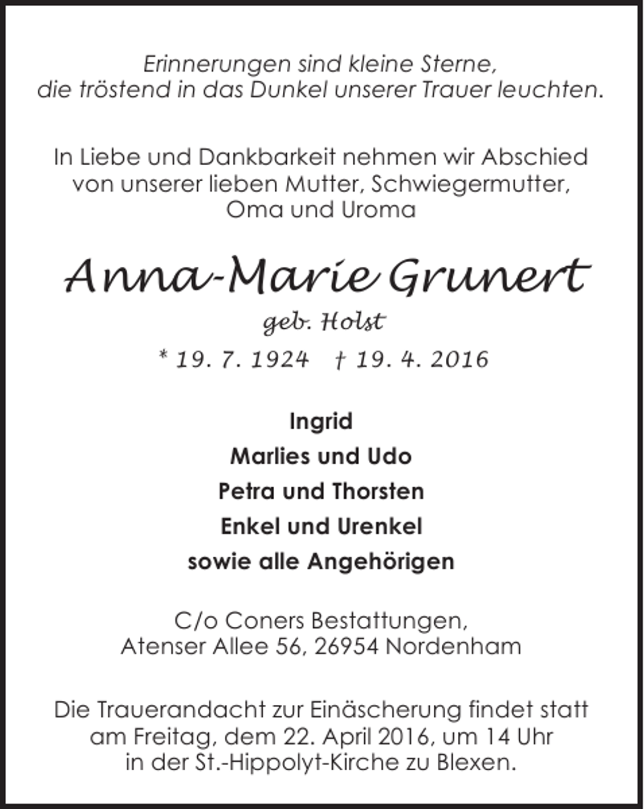 <p>Erinnerungen sind kleine Sterne,<br />die tröstend in das Dunkel unserer Trauer leuchten.<br />In Liebe und Dankbarkeit nehmen wir Abschied<br />von unserer lieben Mutter, Schwiegermutter,<br />Oma und Uroma</p><p>Anna-Marie Grunert<br />geb. Holst<br />* 19. 7. 1924</p><p>† 19. 4. 2016</p><p>Ingrid<br />Marlies und Udo<br />Petra und Thorsten<br />Enkel und Urenkel<br />sowie alle Angehörigen<br />C/o Coners Bestattungen,<br />Atenser Allee 56, 26954 Nordenham<br />Die Trauerandacht zur Einäscherung findet statt<br />am Freitag, dem 22. April 2016, um 14 Uhr<br />in der St.-Hippolyt-Kirche zu Blexen.</p>