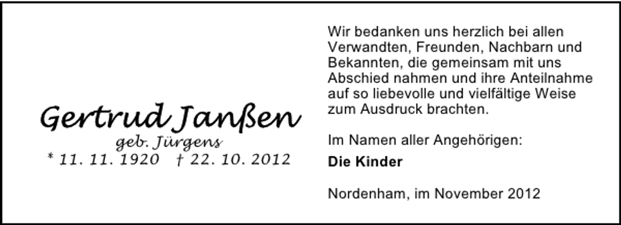 <p>Wir bedanken uns herzlich bei allen<br />Verwandten, Freunden, Nachbarn und<br />Bekannten, die gemeinsam mit uns<br />Abschied nahmen und ihre Anteilnahme<br />auf so liebevolle und vielfältige Weise<br />zum Ausdruck brachten.<br />geb. Jürgens<br />* 11. 11. 1920 † 22. 10. 2012</p><p>Im Namen aller Angehörigen:<br />Die Kinder<br />Nordenham, im November 2012</p>