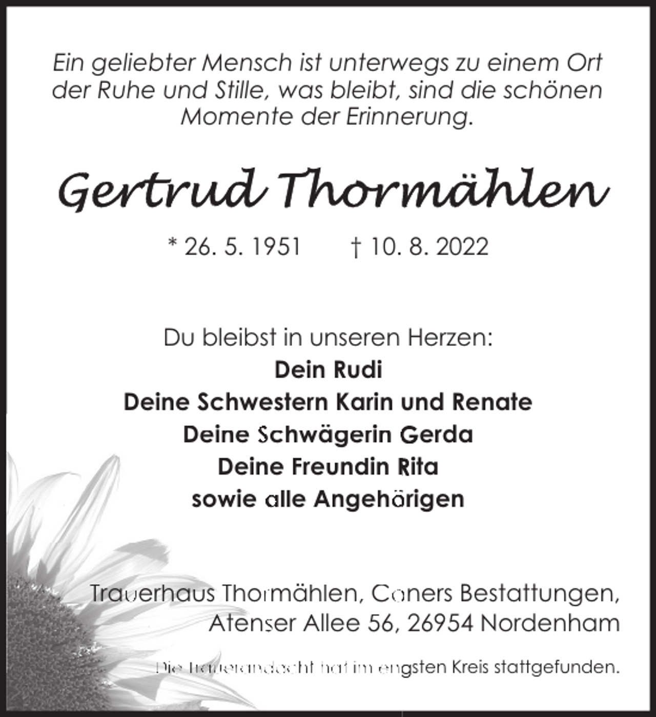 <p>Ein geliebter Mensch ist unterwegs zu einem Ort<br />der Ruhe und Stille, was bleibt, sind die schönen<br />Momente der Erinnerung.</p><p>* 26. 5. 1951</p><p>† 10. 8. 2022</p><p>Du bleibst in unseren Herzen:<br />Dein Rudi<br />Deine Schwestern Karin und Renate<br />Deine Schwägerin Gerda<br />Deine Freundin Rita<br />sowie alle Angehörigen</p><p>Trau<br />uerhaus Thorrmählen, Coners Bestattungen,<br />Atensser Allee 56, 26954 Nordenham<br />Die Trauerandacht hat im engsten Kreis stattgefunden.</p>