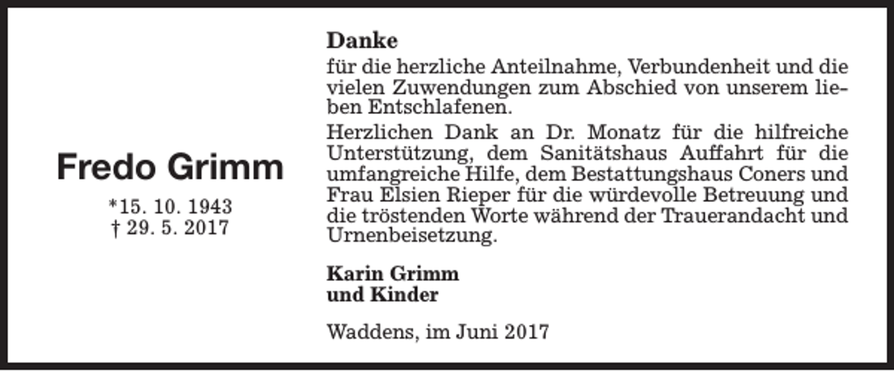<p>Danke</p><p>Fredo Grimm<br />*15. 10. 1943<br />† 29. 5. 2017</p><p>für die herzliche Anteilnahme, Verbundenheit und die<br />vielen Zuwendungen zum Abschied von unserem lieben Entschlafenen.<br />Herzlichen Dank an Dr. Monatz für die hilfreiche<br />Unterstützung, dem Sanitätshaus Auffahrt für die<br />umfangreiche Hilfe, dem Bestattungshaus Coners und<br />Frau Elsien Rieper für die würdevolle Betreuung und<br />die tröstenden Worte während der Trauerandacht und<br />Urnenbeisetzung.<br />Karin Grimm<br />und Kinder<br />Waddens, im Juni 2017</p>