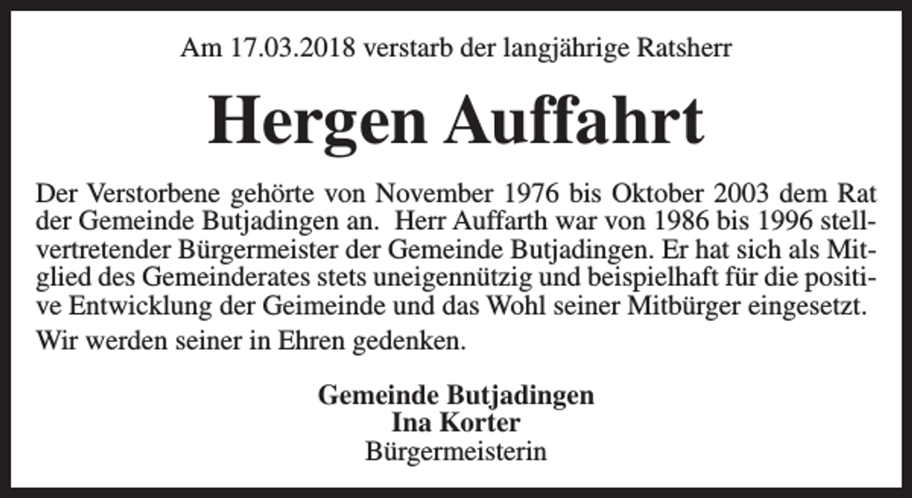 <p>Am 17.03.2018 verstarb der langjährige Ratsherr</p><p>Hergen Auffahrt<br />Der Verstorbene gehörte von November 1976 bis Oktober 2003 dem Rat<br />der Gemeinde Butjadingen an. Herr Auffarth war von 1986 bis 1996 stellvertretender Bürgermeister der Gemeinde Butjadingen. Er hat sich als Mitglied des Gemeinderates stets uneigennützig und beispielhaft für die positive Entwicklung der Geimeinde und das Wohl seiner Mitbürger eingesetzt.<br />Wir werden seiner in Ehren gedenken.<br />Gemeinde Butjadingen<br />Ina Korter<br />Bürgermeisterin</p>