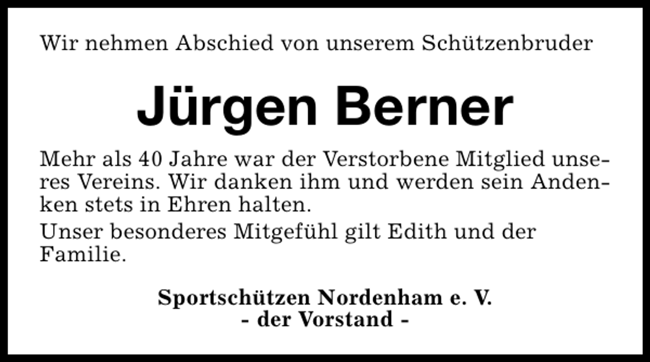 <p>Wir nehmen Abschied von unserem Schützenbruder</p><p>Jürgen Berner<br />Mehr als 40 Jahre war der Verstorbene Mitglied unseres Vereins. Wir danken ihm und werden sein Andenken stets in Ehren halten.<br />Unser besonderes Mitgefühl gilt Edith und der<br />Familie.<br />Sportschützen Nordenham e. V.<br />- der Vorstand -</p>