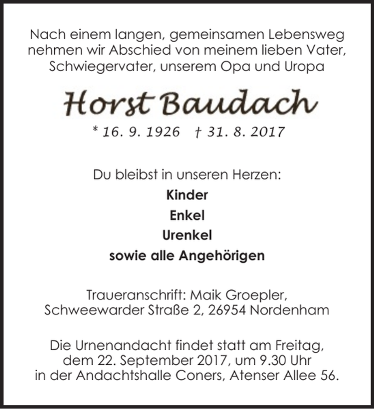 <p>Nach einem langen, gemeinsamen Lebensweg<br />nehmen wir Abschied von meinem lieben Vater,<br />Schwiegervater, unserem Opa und Uropa</p><p>* 16. 9. 1926</p><p>† 31. 8. 2017</p><p>Du bleibst in unseren Herzen:<br />Kinder<br />Enkel<br />Urenkel<br />sowie alle Angehörigen<br />Traueranschrift: Maik Groepler,<br />Schweewarder Straße 2, 26954 Nordenham<br />Die Urnenandacht findet statt am Freitag,<br />dem 22. September 2017, um 9.30 Uhr<br />in der Andachtshalle Coners, Atenser Allee 56.</p>