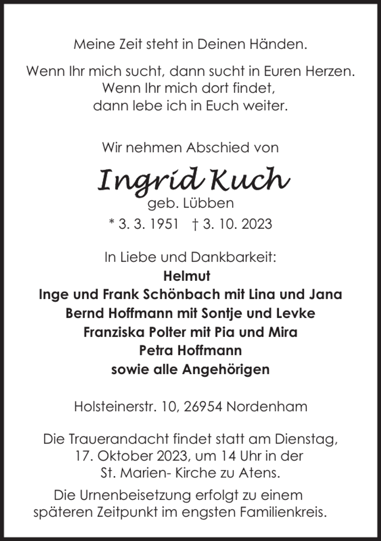 <p>Meine Zeit steht in Deinen Händen.<br />Wenn Ihr mich sucht, dann sucht in Euren Herzen.<br />Wenn Ihr mich dort findet,<br />dann lebe ich in Euch weiter.<br />Wir nehmen Abschied von</p><p>geb. Lübben<br />* 3. 3. 1951 † 3. 10. 2023<br />In Liebe und Dankbarkeit:<br />Helmut<br />Inge und Frank Schönbach mit Lina und Jana<br />Bernd Hoffmann mit Sontje und Levke<br />Franziska Polter mit Pia und Mira<br />Petra Hoffmann<br />sowie alle Angehörigen<br />Holsteinerstr. 10, 26954 Nordenham<br />Die Trauerandacht findet statt am Dienstag,<br />17. Oktober 2023, um 14 Uhr in der<br />St. Marien- Kirche zu Atens.<br />Die Urnenbeisetzung erfolgt zu einem<br />späteren Zeitpunkt im engsten Familienkreis.</p>