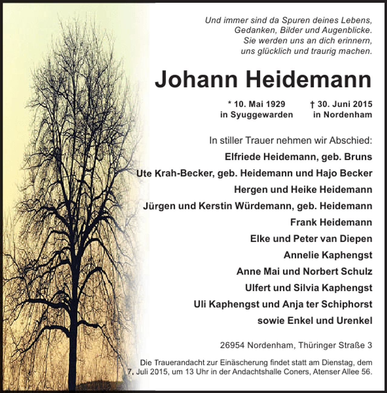 <p>Und immer sind da Spuren deines Lebens,<br />Gedanken, Bilder und Augenblicke.<br />Sie werden uns an dich erinnern,<br />uns glücklich und traurig machen.</p><p>Johann Heidemann<br />* 10. Mai 1929<br />in Syuggewarden</p><p>† 30. Juni 2015<br />in Nordenham</p><p>In stiller Trauer nehmen wir Abschied:<br />Elfriede Heidemann, geb. Bruns<br />Ute Krah-Becker, geb. Heidemann und Hajo Becker<br />Hergen und Heike Heidemann<br />Jürgen und Kerstin Würdemann, geb. Heidemann<br />r<br />Frank Heidemann<br />Elke und Peter van Diepen<br />Annelie Kaphengst<br />Anne Mai und Norbert Schulz<br />Ulfert und Silvia Kaphengst<br />Uli Kaphengst und Anja ter Schiphorst<br />sowie Enkel und Urenkel<br />26954 Nordenham, Thüringer Straße 3<br />Die Trauerandacht zur Einäscherung findet statt am Dienstag, dem<br />7. Juli 2015, um 13 Uhr in der Andachtshalle Coners, Atenser Allee 56.<br />0</p>