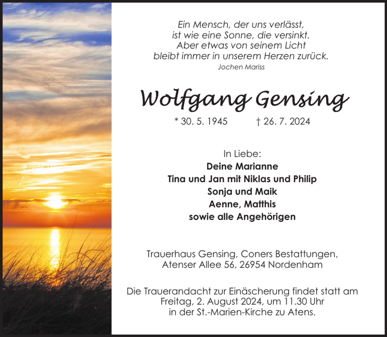 <p>Ein Mensch, der uns verlässt,<br />ist wie eine Sonne, die versinkt.<br />Aber etwas von seinem Licht<br />bleibt immer in unserem Herzen zurück.<br />Jochen Mariss</p>
<p>* 30. 5. 1945</p>
<p>† 26. 7. 2024</p>
<p>In Liebe:<br />Deine Marianne<br />Tina und Jan mit Niklas und Philip<br />Sonja und Maik<br />Aenne, Matthis<br />sowie alle Angehörigen</p>
<p>Trauerhaus Gensing, Coners Bestattungen,<br />Atenser Allee 56, 26954 Nordenham<br />Die Trauerandacht zur Einäscherung findet statt am<br />Freitag, 2. August 2024, um 11.30 Uhr<br />in der St.-Marien-Kirche zu Atens.</p>