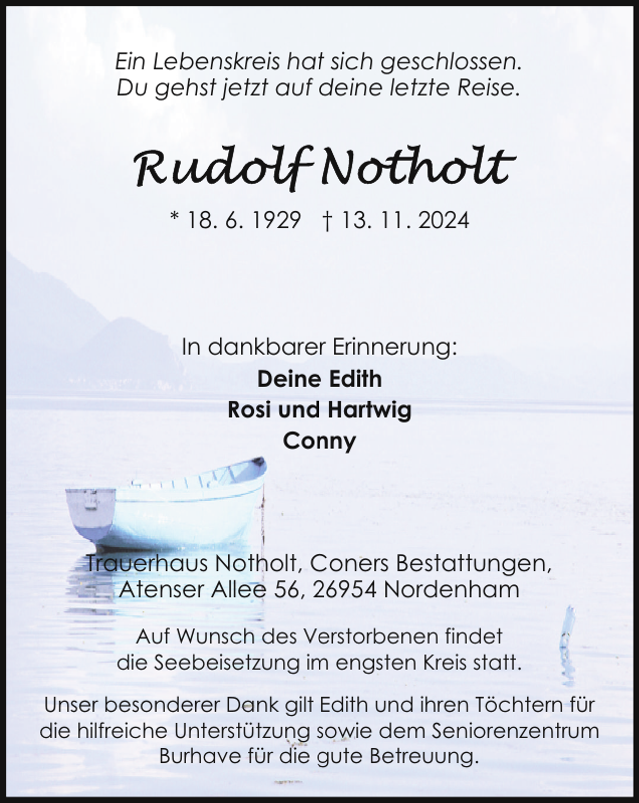 <p>Ein Lebenskreis hat sich geschlossen.<br />Du gehst jetzt auf deine letzte Reise.</p><p>* 18. 6. 1929 † 13. 11. 2024</p><p>In dankbarer Erinnerung:<br />Deine Edith<br />Rosi und Hartwig<br />Conny</p><p>Trauerhaus Notholt, Coners Bestattungen,<br />Atenser Allee 56, 26954 Nordenham<br />Auf Wunsch des Verstorbenen findet<br />die Seebeisetzung im engsten Kreis statt.<br />Unser besonderer Dank gilt Edith und ihren Töchtern für<br />die hilfreiche Unterstützung sowie dem Seniorenzentrum<br />Burhave für die gute Betreuung.</p>