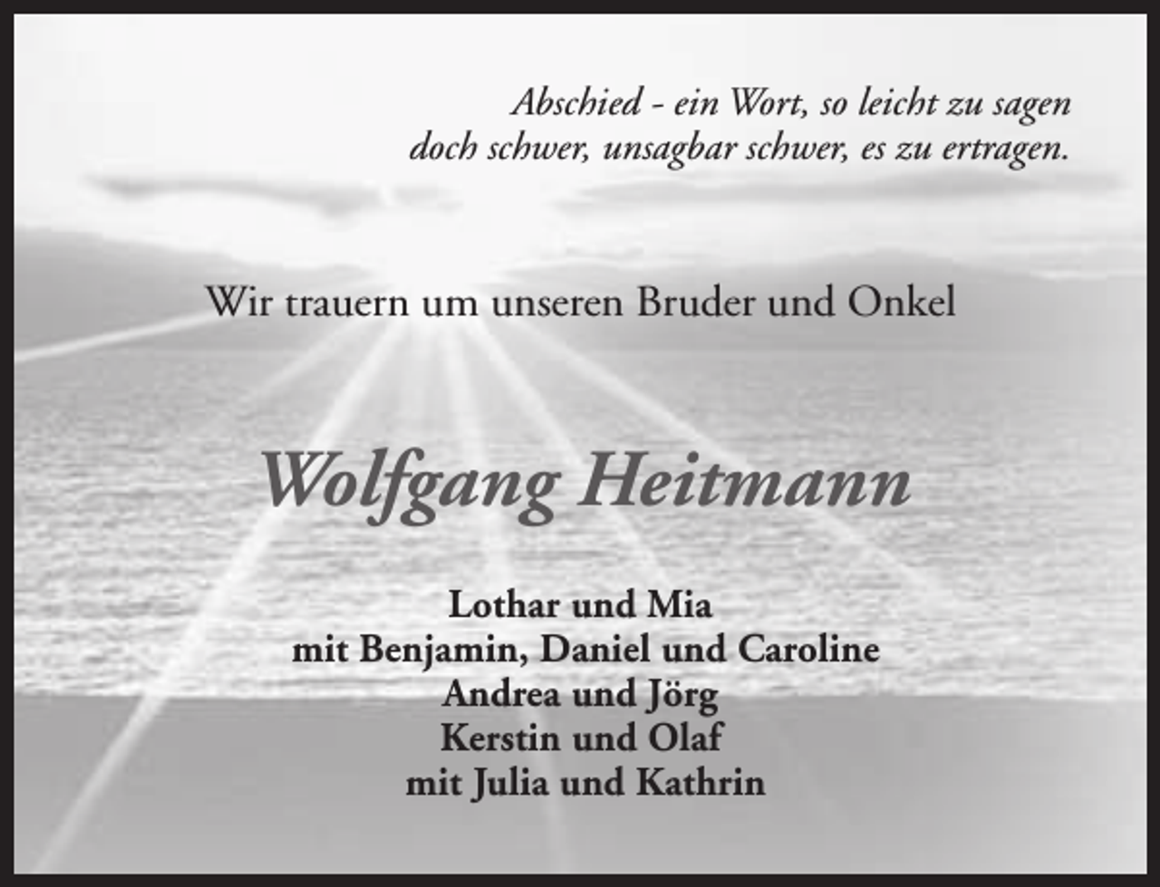 <p>Abschied - ein Wort, so leicht zu sagen<br />doch schwer, unsagbar schwer, es zu ertragen.</p><p>Wir trauern um unseren Bruder und Onkel</p><p>Wolfgang Heitmann<br />Lothar und Mia<br />mit Benjamin, Daniel und Caroline<br />Andrea und Jörg<br />Kerstin und Olaf<br />mit Julia und Kathrin</p>