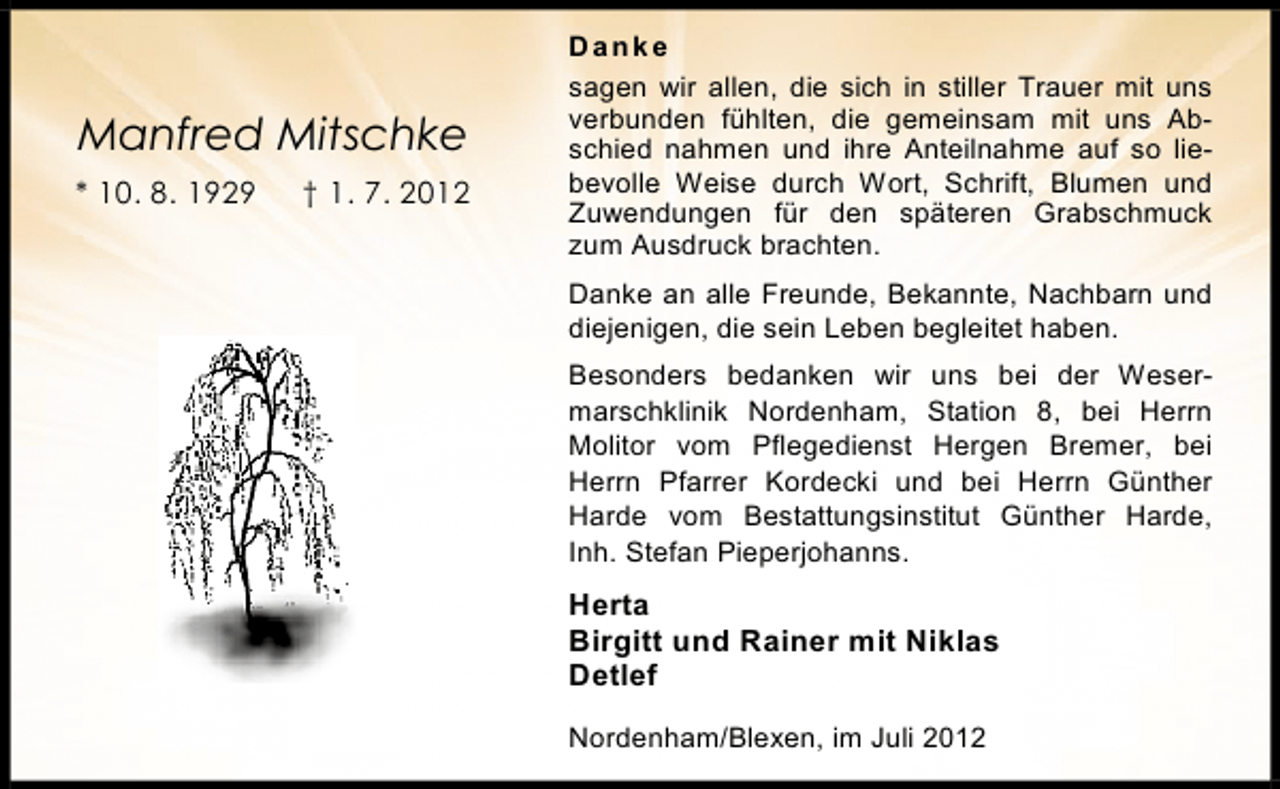 <p>Manfred Mitschke<br />* 10. 8. 1929</p><p>† 1. 7. 2012</p><p>Danke<br />sagen wir allen, die sich in stiller Trauer mit uns<br />verbunden fühlten, die gemeinsam mit uns Abschied nahmen und ihre Anteilnahme auf so liebevolle Weise durch Wort, Schrift, Blumen und<br />Zuwendungen für den späteren Grabschmuck<br />zum Ausdruck brachten.<br />Danke an alle Freunde, Bekannte, Nachbarn und<br />diejenigen, die sein Leben begleitet haben.<br />Besonders bedanken wir uns bei der Wesermarschklinik Nordenham, Station 8, bei Herrn<br />Molitor vom Pflegedienst Hergen Bremer, bei<br />Herrn Pfarrer Kordecki und bei Herrn Günther<br />Harde vom Bestattungsinstitut Günther Harde,<br />Inh. Stefan Pieperjohanns.</p><p>Herta<br />Birgitt und Rainer mit Niklas<br />Detlef<br />Nordenham/Blexen, im Juli 2012</p>