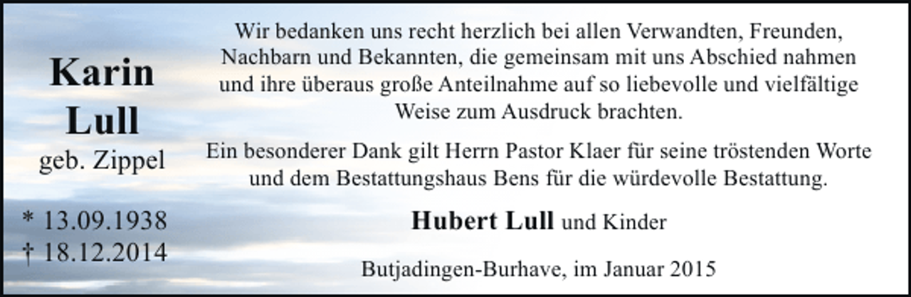 <p>Karin<br />Lull</p><p>geb. Zippel<br />* 13.09.1938<br />† 18.12.2014</p><p>Wir bedanken uns recht herzlich bei allen Verwandten, Freunden,<br />Nachbarn und Bekannten, die gemeinsam mit uns Abschied nahmen<br />und ihre überaus große Anteilnahme auf so liebevolle und vielfältige<br />Weise zum Ausdruck brachten.<br />Ein besonderer Dank gilt Herrn Pastor Klaer für seine tröstenden Worte<br />und dem Bestattungshaus Bens für die würdevolle Bestattung.</p><p>Hubert Lull und Kinder<br />Butjadingen-Burhave, im Januar 2015</p>