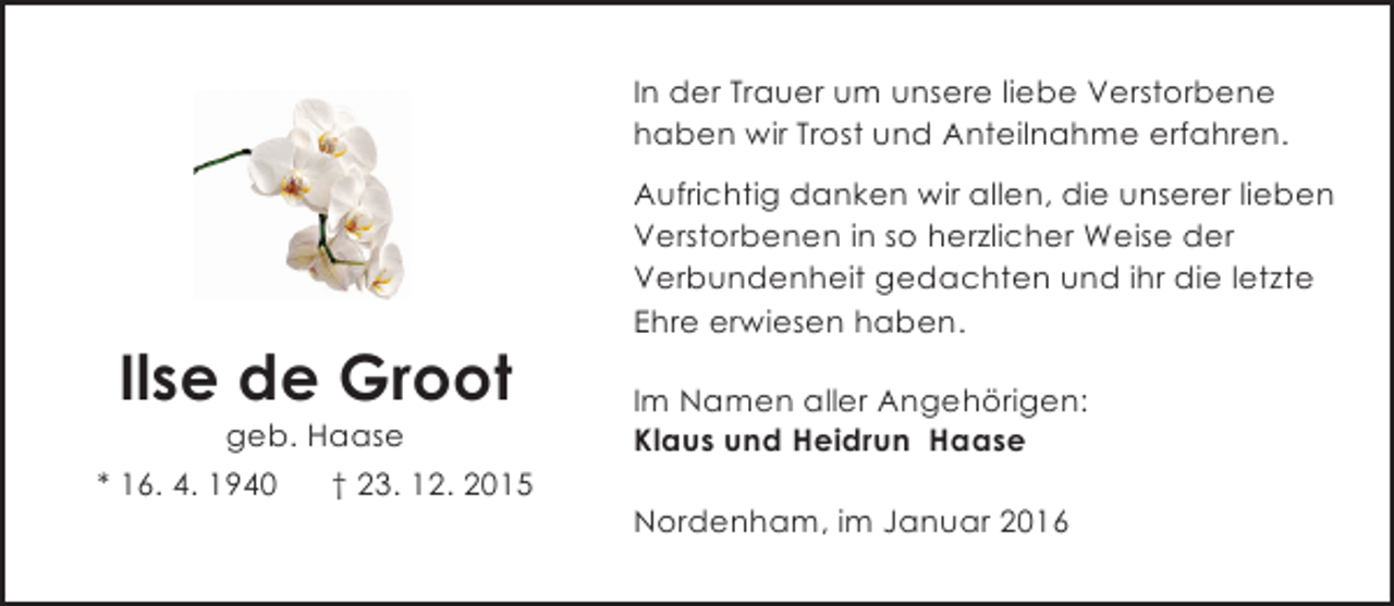 <p>In der Trauer um unsere liebe Verstorbene<br />haben wir Trost und Anteilnahme erfahren.</p><p>Ilse de Groot</p><p>geb. Haase<br />* 16. 4. 1940<br />† 23. 12. 2015</p><p>Aufrichtig danken wir allen, die unserer lieben<br />Verstorbenen in so herzlicher Weise der<br />Verbundenheit gedachten und ihr die letzte<br />Ehre erwiesen haben.<br />Im Namen aller Angehörigen:<br />Klaus und Heidrun Haase<br />Nordenham, im Januar 2016</p>