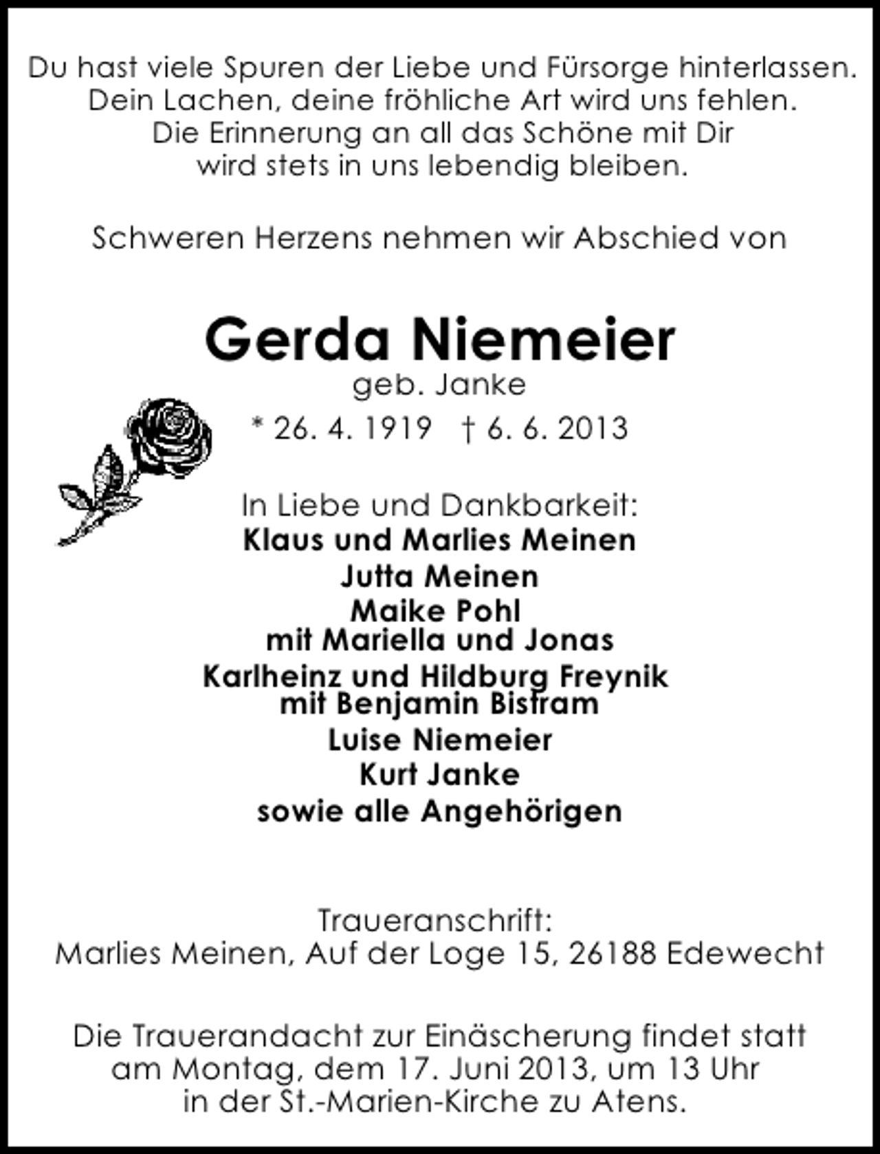 <p>Du hast viele Spuren der Liebe und Fürsorge hinterlassen.<br />Dein Lachen, deine fröhliche Art wird uns fehlen.<br />Die Erinnerung an all das Schöne mit Dir<br />wird stets in uns lebendig bleiben.</p><p>Schweren Herzens nehmen wir Abschied von</p><p>Gerda Niemeier<br />geb. Janke<br />* 26. 4. 1919 † 6. 6. 2013</p><p>In Liebe und Dankbarkeit:<br />Klaus und Marlies Meinen<br />Jutta Meinen<br />Maike Pohl<br />mit Mariella und Jonas<br />Karlheinz und Hildburg Freynik<br />mit Benjamin Bistram<br />Luise Niemeier<br />Kurt Janke<br />sowie alle Angehörigen<br />Traueranschrift:<br />Marlies Meinen, Auf der Loge 15, 26188 Edewecht<br />Die Trauerandacht zur Einäscherung findet statt<br />am Montag, dem 17. Juni 2013, um 13 Uhr<br />in der St.-Marien-Kirche zu Atens.</p>