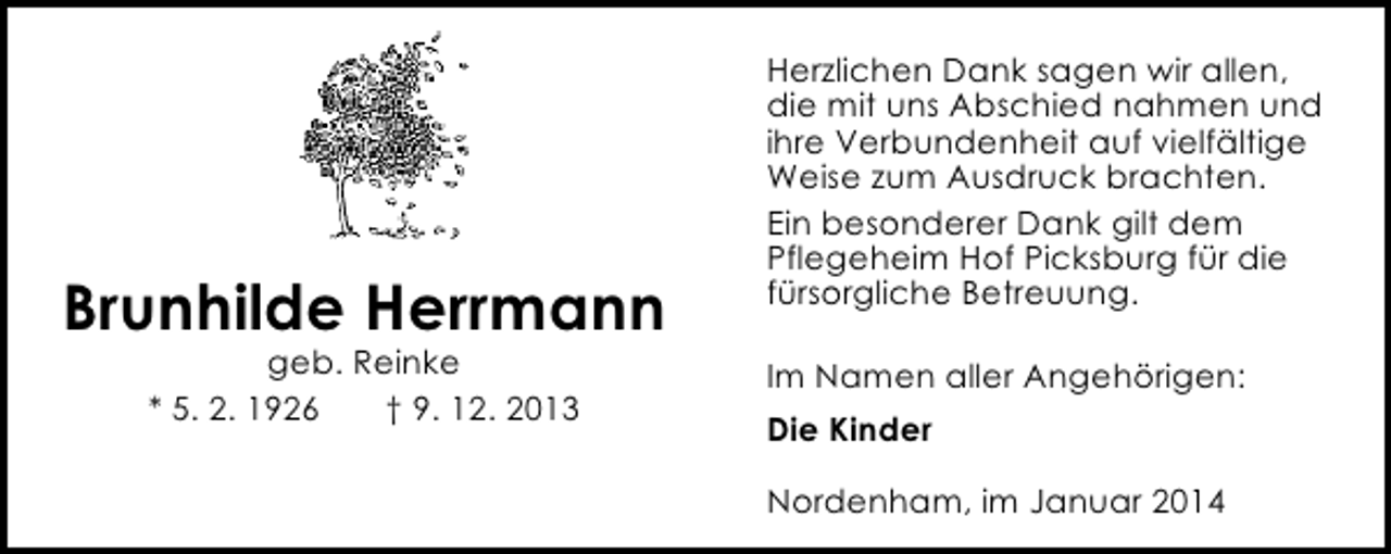 <p>Brunhilde Herrmann<br />geb. Reinke<br />* 5. 2. 1926<br />† 9. 12. 2013</p><p>Herzlichen Dank sagen wir allen,<br />die mit uns Abschied nahmen und<br />ihre Verbundenheit auf vielfältige<br />Weise zum Ausdruck brachten.<br />Ein besonderer Dank gilt dem<br />Pflegeheim Hof Picksburg für die<br />fürsorgliche Betreuung.<br />Im Namen aller Angehörigen:<br />Die Kinder<br />Nordenham, im Januar 2014</p>