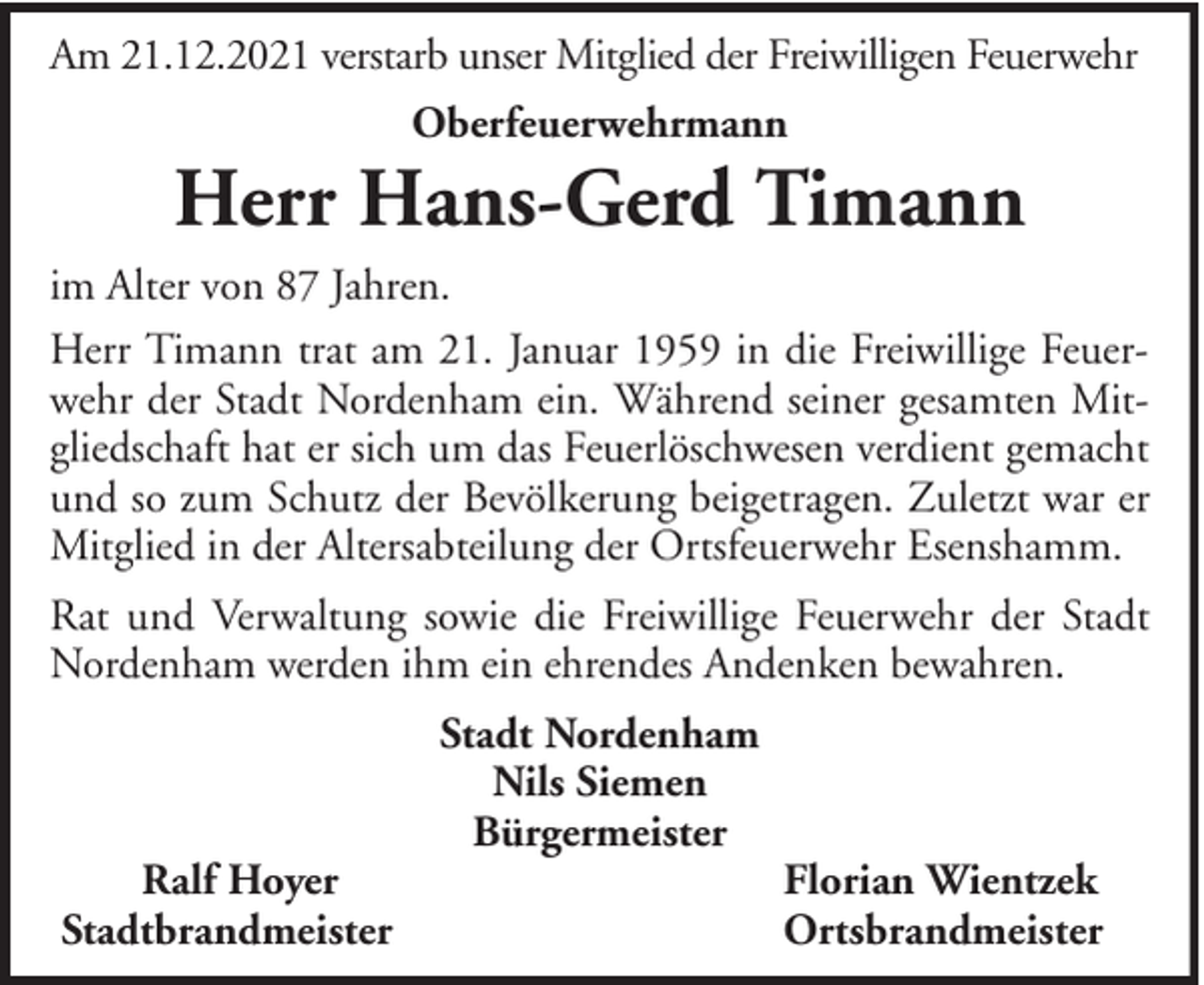 <p>Am 21.12.2021 verstarb unser Mitglied der Freiwilligen Feuerwehr<br />Oberfeuerwehrmann</p><p>Herr Hans-Gerd Timann<br />im Alter von 87 Jahren.<br />Herr Timann trat am 21. Januar 1959 in die Freiwillige Feuerwehr der Stadt Nordenham ein. Während seiner gesamten Mitgliedschaft hat er sich um das Feuerlöschwesen verdient gemacht<br />und so zum Schutz der Bevölkerung beigetragen. Zuletzt war er<br />Mitglied in der Altersabteilung der Ortsfeuerwehr Esenshamm.<br />Rat und Verwaltung sowie die Freiwillige Feuerwehr der Stadt<br />Nordenham werden ihm ein ehrendes Andenken bewahren.</p><p>Ralf Hoyer<br />Stadtbrandmeister</p><p>Stadt Nordenham<br />Nils Siemen<br />Bürgermeister</p><p>Florian Wientzek<br />Ortsbrandmeister</p>