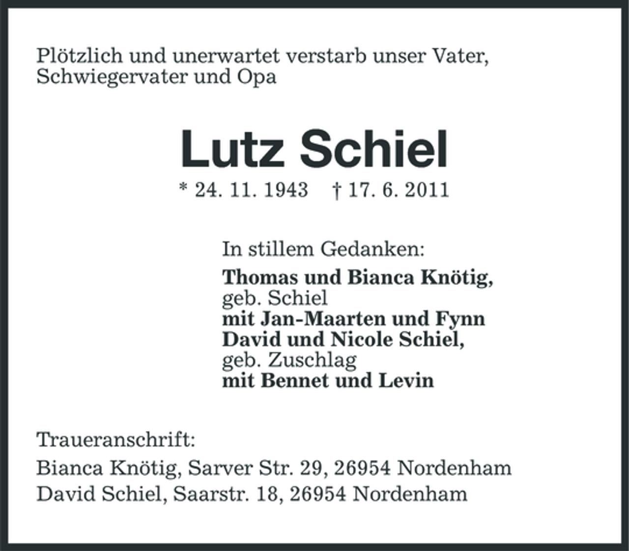 <p>Plötzlich und unerwartet verstarb unser Vater, Schwiegervater und Opa</p><p>Lutz Schiel<br />* 24. 11. 1943 † 17. 6. 2011 In stillem Gedanken: Thomas und Bianca Knötig, geb. Schiel mit Jan-Maarten und Fynn David und Nicole Schiel, geb. Zuschlag mit Bennet und Levin Traueranschrift: Bianca Knötig, Sarver Str. 29, 26954 Nordenham David Schiel, Saarstr. 18, 26954 Nordenham</p>