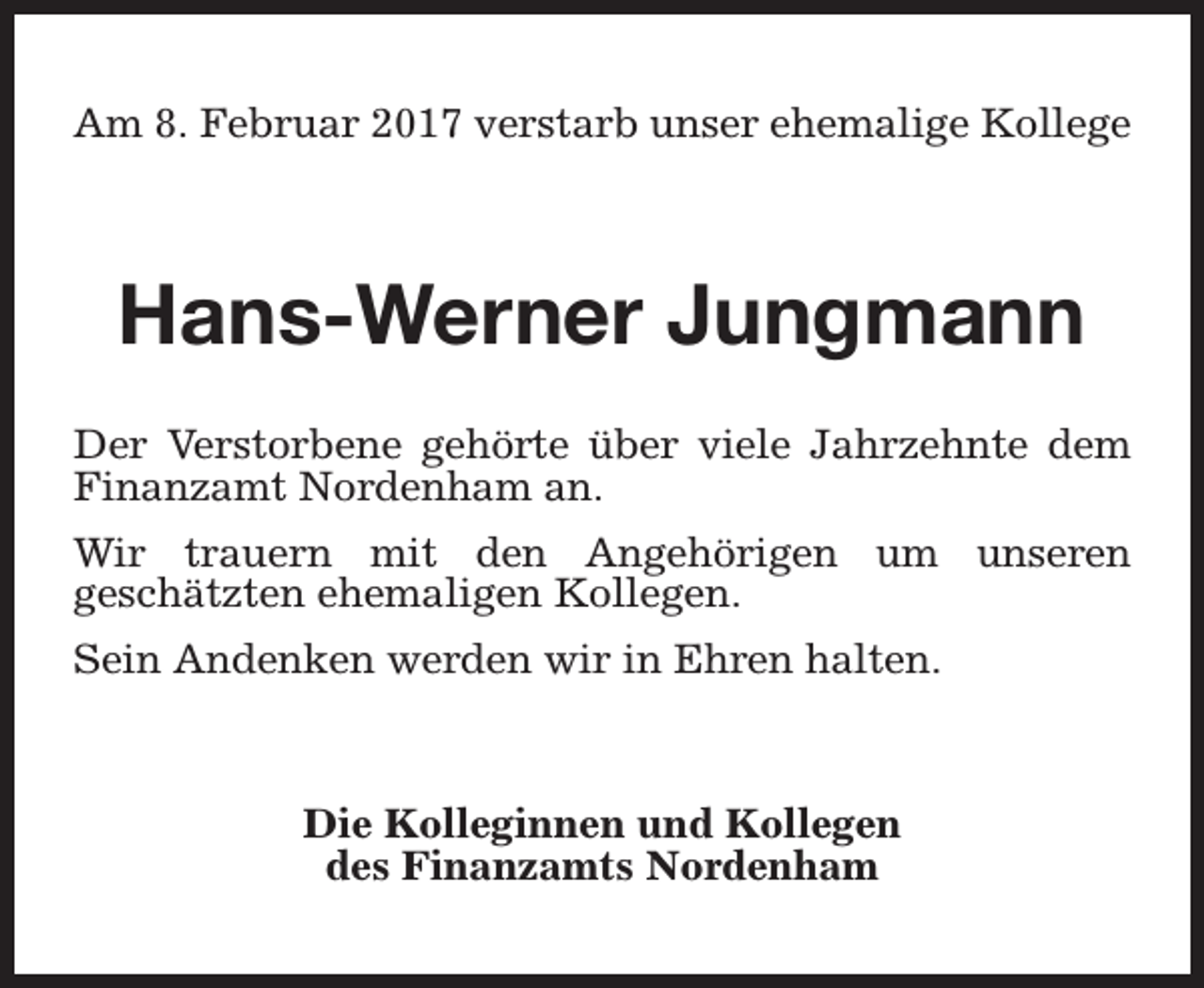 <p>Am 8. Februar 2017 verstarb unser ehemalige Kollege</p><p>Hans-Werner Jungmann<br />Der Verstorbene gehörte über viele Jahrzehnte dem<br />Finanzamt Nordenham an.<br />Wir trauern mit den Angehörigen um unseren<br />geschätzten ehemaligen Kollegen.<br />Sein Andenken werden wir in Ehren halten.</p><p>Die Kolleginnen und Kollegen<br />des Finanzamts Nordenham</p>