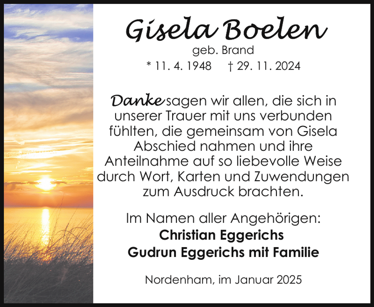 <p>geb. Brand<br />* 11. 4. 1948 † 29. 11. 2024</p>
<p>sagen wir allen, die sich in<br />unserer Trauer mit uns verbunden<br />fühlten, die gemeinsam von Gisela<br />Abschied nahmen und ihre<br />Anteilnahme auf so liebevolle Weise<br />durch Wort, Karten und Zuwendungen<br />zum Ausdruck brachten.<br />Im Namen aller Angehörigen:<br />Christian Eggerichs<br />Gudrun Eggerichs mit Familie<br />Nordenham, im Januar 2025</p>
