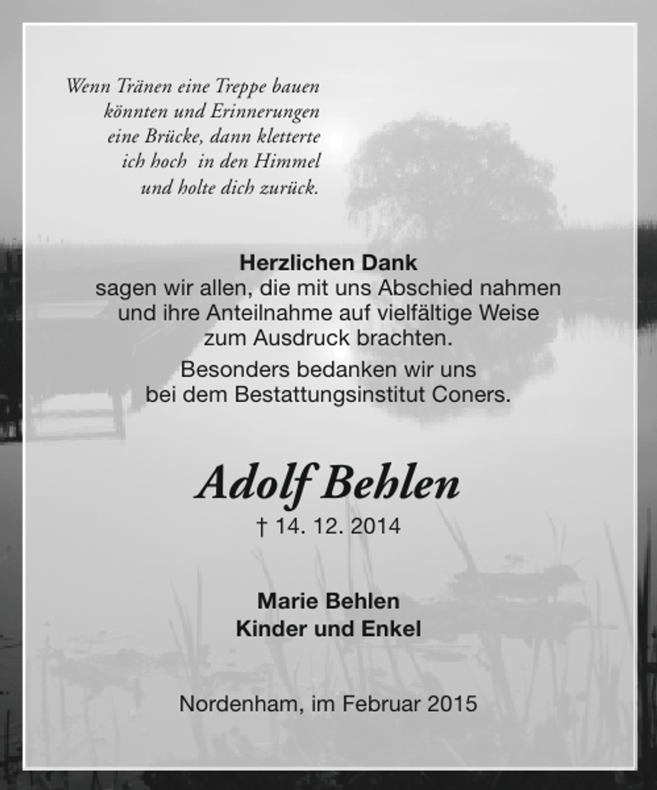 <p>Wenn Tränen eine Treppe bauen<br />könnten und Erinnerungen<br />eine Brücke, dann kletterte<br />ich hoch in den Himmel<br />und holte dich zurück.</p><p>Herzlichen Dank<br />sagen wir allen, die mit uns Abschied nahmen<br />und ihre Anteilnahme auf vielfältige Weise<br />zum Ausdruck brachten.<br />Besonders bedanken wir uns<br />bei dem Bestattungsinstitut Coners.</p><p>Adolf Behlen<br />† 14. 12. 2014</p><p>Marie Behlen<br />Kinder und Enkel<br />Nordenham, im Februar 2015</p>