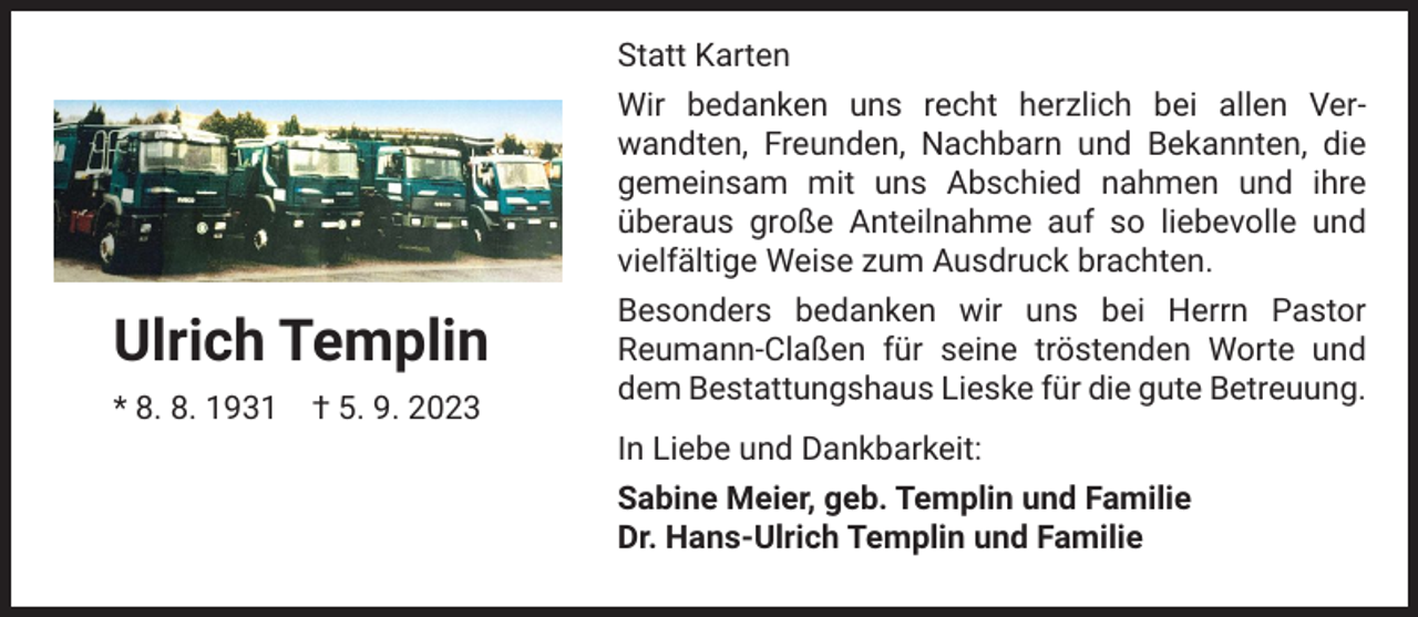 <p>Statt Karten<br />Wir bedanken uns recht herzlich bei allen Verwandten, Freunden, Nachbarn und Bekannten, die<br />gemeinsam mit uns Abschied nahmen und ihre<br />überaus große Anteilnahme auf so liebevolle und<br />vielfältige Weise zum Ausdruck brachten.</p><p>Ulrich Templin<br />* 8. 8. 1931 † 5. 9. 2023</p><p>Besonders bedanken wir uns bei Herrn Pastor<br />Reumann-Claßen für seine tröstenden Worte und<br />dem Bestattungshaus Lieske für die gute Betreuung.<br />In Liebe und Dankbarkeit:<br />Sabine Meier, geb. Templin und Familie<br />Dr. Hans-Ulrich Templin und Familie</p>
