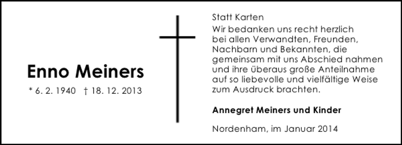 <p>Enno Meiners<br />* 6. 2. 1940 † 18. 12. 2013</p><p>Statt Karten<br />Wir bedanken uns recht herzlich<br />bei allen Verwandten, Freunden,<br />Nachbarn und Bekannten, die<br />gemeinsam mit uns Abschied nahmen<br />und ihre überaus große Anteilnahme<br />auf so liebevolle und vielfältige Weise<br />zum Ausdruck brachten.<br />Annegret Meiners und Kinder<br />Nordenham, im Januar 2014</p>