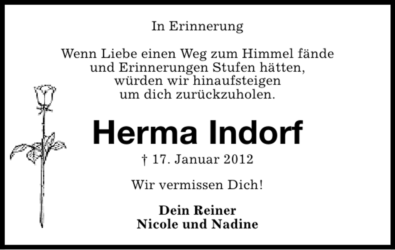 <p>In Erinnerung<br />Wenn Liebe einen Weg zum Himmel fände<br />und Erinnerungen Stufen hätten,<br />würden wir hinaufsteigen<br />um dich zurückzuholen.</p><p>Herma Indorf<br />† 17. Januar 2012</p><p>Wir vermissen Dich!<br />Dein Reiner<br />Nicole und Nadine</p>