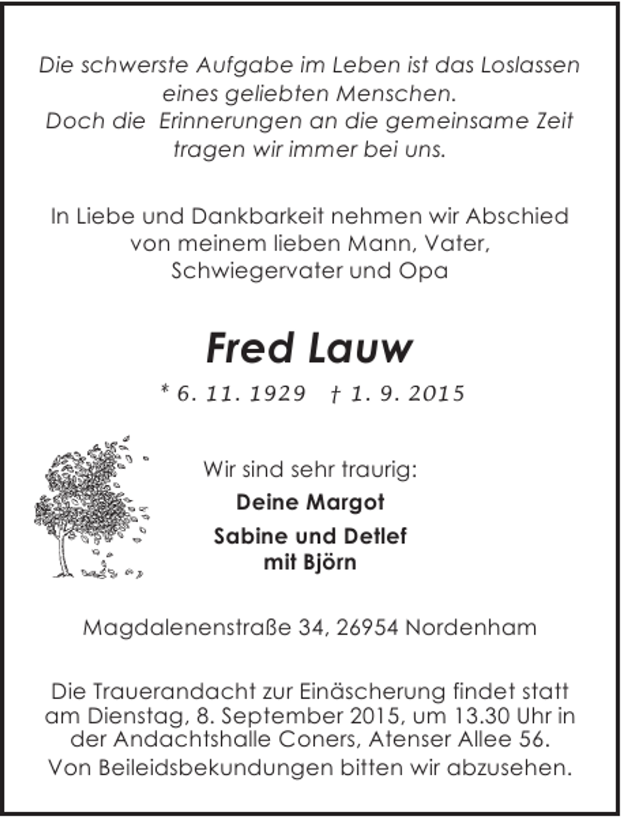 <p>Die schwerste Aufgabe im Leben ist das Loslassen<br />eines geliebten Menschen.<br />Doch die Erinnerungen an die gemeinsame Zeit<br />tragen wir immer bei uns.<br />In Liebe und Dankbarkeit nehmen wir Abschied<br />von meinem lieben Mann, Vater,<br />Schwiegervater und Opa</p><p>Fred Lauw<br />* 6. 11. 1929</p><p>† 1. 9. 2015</p><p>Wir sind sehr traurig:<br />Deine Margot<br />Sabine und Detlef<br />mit Björn<br />Magdalenenstraße 34, 26954 Nordenham<br />Die Trauerandacht zur Einäscherung findet statt<br />am Dienstag, 8. September 2015, um 13.30 Uhr in<br />der Andachtshalle Coners, Atenser Allee 56.<br />Von Beileidsbekundungen bitten wir abzusehen.</p>