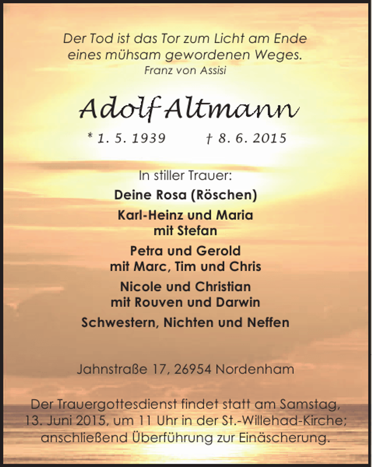 <p>Der Tod ist das Tor zum Licht am Ende<br />eines mühsam gewordenen Weges.<br />Franz von Assisi</p><p>Adolf Altmann<br />dolf ltmann<br />ol<br />an<br />* 1. 5. 1939</p><p>† 8. 6. 2015</p><p>In stiller Trauer:<br />Deine Rosa (Röschen)<br />Karl-Heinz und Maria<br />mit Stefan<br />Petra und Gerold<br />mit Marc, Tim und Chris<br />Nicole und Christian<br />mit Rouven und Darwin<br />Schwestern, Nichten und Neffen<br />Jahnstraße 17, 26954 Nordenham<br />Der Trauergottesdienst findet statt am Samstag,<br />13. Juni 2015, um 11 Uhr in der St.-Willehad-Kirche;<br />anschließend Überführung zur Einäscherung.</p>