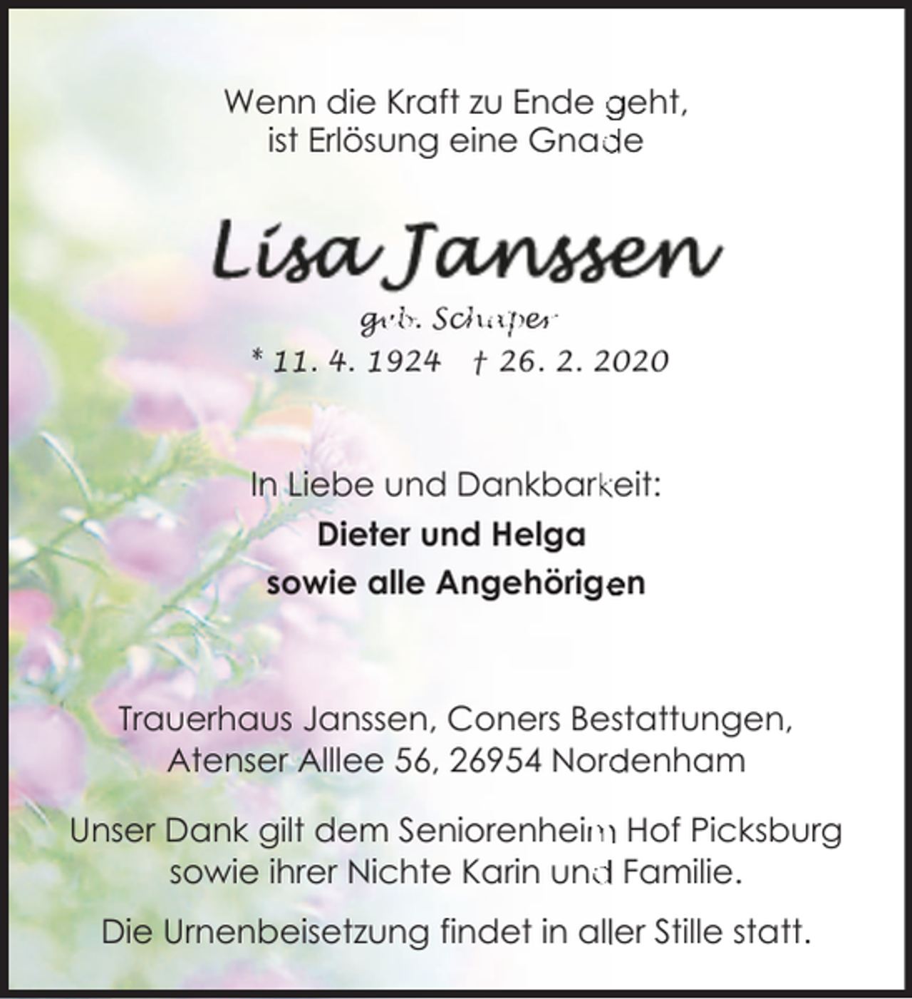 <p>Wenn die Kraft zu Ende geht,<br />ist Erlösung eine Gnad<br />de</p>
<p>ge<br />g<br />eb. Sch<br />chape<br />er<br />r<br />* 11. 4. 1924</p>
<p>† 26. 2. 2020</p>
<p>In Liebe und Dankbarkkeit:<br />Dieter und Helga<br />sowie alle Angehörige<br />en</p>
<p>Trauerhaus Janssen, Coners Bestattungen,<br />Atenser Alllee 56, 26954 Nord<br />denham<br />Unser Dank gilt dem Seniorenheim<br />m Hof Picksburg<br />d Familie.<br />sowie ihrer Nichte Karin und<br />Die Urnenbeisetzung findet in alller Stille statt.</p>